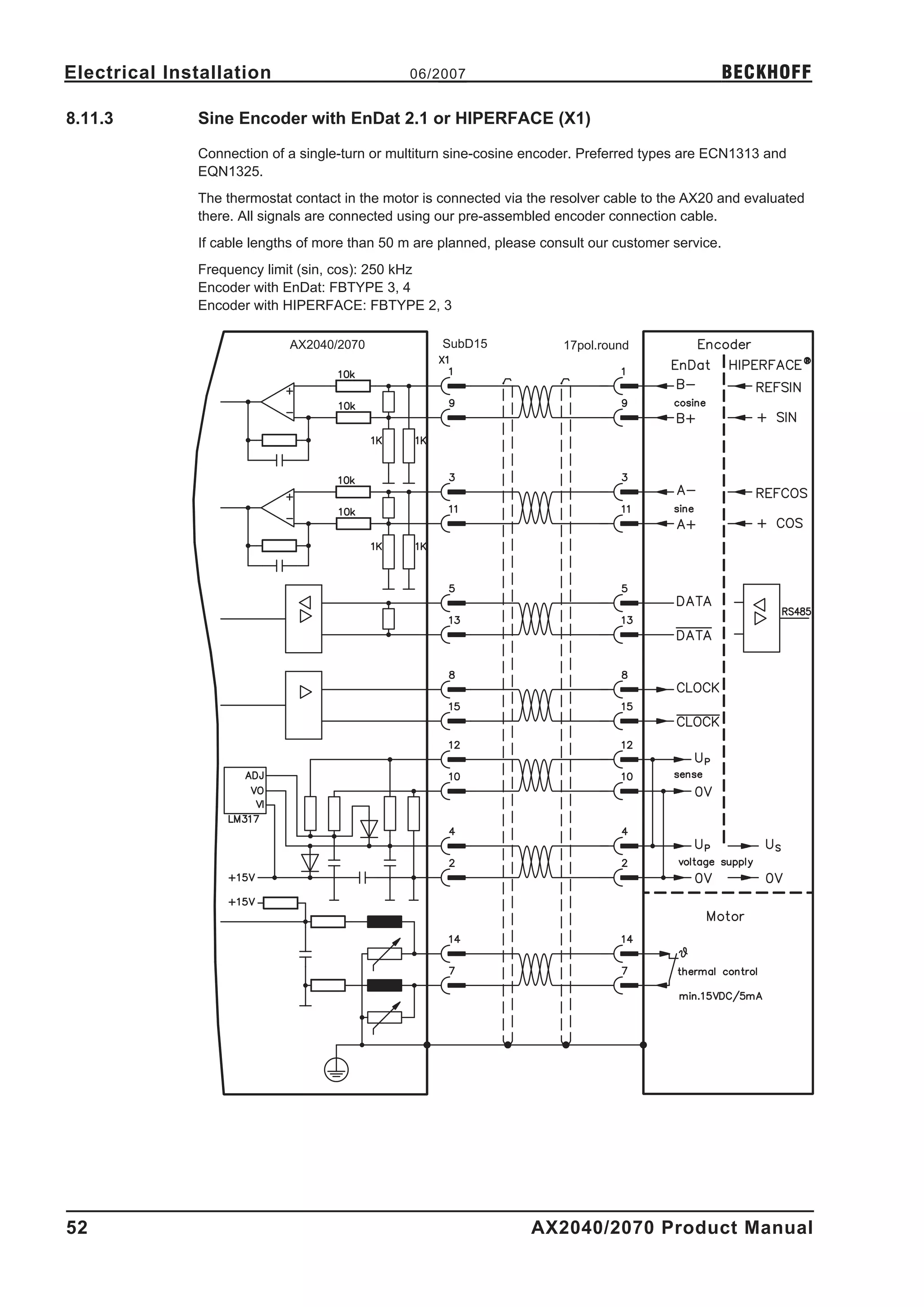 Electrical Installation                         06/2007                                              BECKHOFF

8.11.3        Sine Encoder with EnDat 2.1 or HIPERFACE (X1)

              Connection of a single-turn or multiturn sine-cosine encoder. Preferred types are ECN1313 and
              EQN1325.
              The thermostat contact in the motor is connected via the resolver cable to the AX20 and evaluated
              there. All signals are connected using our pre-assembled encoder connection cable.
              If cable lengths of more than 50 m are planned, please consult our customer service.
              Frequency limit (sin, cos): 250 kHz
              Encoder with EnDat: FBTYPE 3, 4
              Encoder with HIPERFACE: FBTYPE 2, 3

                            AX2040/2070              SubD15             17pol.round




52                                                                 AX2040/2070 Product Manual
 