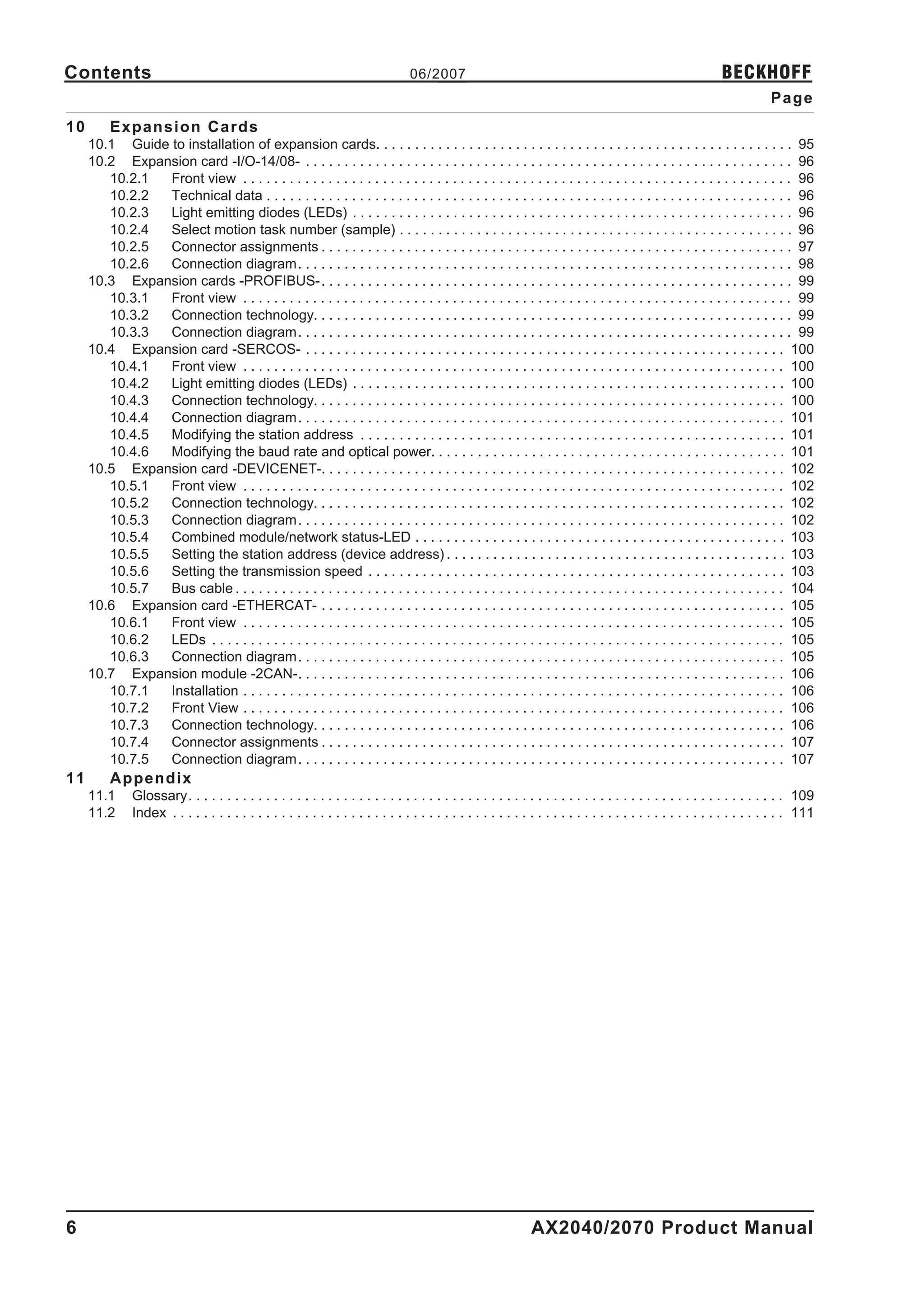 Contents                                                                           06/2007                                                                     BECKHOFF
                                                                                                                                                                           Page
10        Expansion Cards
     10.1 Guide to installation of expansion cards. . . . . . . . . . . . . . . . . . . . . . . . . . . . . . . . . . . . . . . . . . . . . . . . . . . . . . 95
     10.2 Expansion card -I/O-14/08- . . . . . . . . . . . . . . . . . . . . . . . . . . . . . . . . . . . . . . . . . . . . . . . . . . . . . . . . . . . . . . . 96
        10.2.1  Front view . . . . . . . . . . . . . . . . . . . . . . . . . . . . . . . . . . . . . . . . . . . . . . . . . . . . . . . . . . . . . . . . . . . . . . . 96
        10.2.2  Technical data . . . . . . . . . . . . . . . . . . . . . . . . . . . . . . . . . . . . . . . . . . . . . . . . . . . . . . . . . . . . . . . . . . . . 96
        10.2.3  Light emitting diodes (LEDs) . . . . . . . . . . . . . . . . . . . . . . . . . . . . . . . . . . . . . . . . . . . . . . . . . . . . . . . . . 96
        10.2.4  Select motion task number (sample) . . . . . . . . . . . . . . . . . . . . . . . . . . . . . . . . . . . . . . . . . . . . . . . . . . . 96
        10.2.5  Connector assignments . . . . . . . . . . . . . . . . . . . . . . . . . . . . . . . . . . . . . . . . . . . . . . . . . . . . . . . . . . . . . 97
        10.2.6  Connection diagram. . . . . . . . . . . . . . . . . . . . . . . . . . . . . . . . . . . . . . . . . . . . . . . . . . . . . . . . . . . . . . . . 98
     10.3 Expansion cards -PROFIBUS-. . . . . . . . . . . . . . . . . . . . . . . . . . . . . . . . . . . . . . . . . . . . . . . . . . . . . . . . . . . . . 99
        10.3.1  Front view . . . . . . . . . . . . . . . . . . . . . . . . . . . . . . . . . . . . . . . . . . . . . . . . . . . . . . . . . . . . . . . . . . . . . . . 99
        10.3.2  Connection technology. . . . . . . . . . . . . . . . . . . . . . . . . . . . . . . . . . . . . . . . . . . . . . . . . . . . . . . . . . . . . . 99
        10.3.3  Connection diagram. . . . . . . . . . . . . . . . . . . . . . . . . . . . . . . . . . . . . . . . . . . . . . . . . . . . . . . . . . . . . . . . 99
     10.4 Expansion card -SERCOS- . . . . . . . . . . . . . . . . . . . . . . . . . . . . . . . . . . . . . . . . . . . . . . . . . . . . . . . . . . . . . . 100
        10.4.1  Front view . . . . . . . . . . . . . . . . . . . . . . . . . . . . . . . . . . . . . . . . . . . . . . . . . . . . . . . . . . . . . . . . . . . . . . 100
        10.4.2  Light emitting diodes (LEDs) . . . . . . . . . . . . . . . . . . . . . . . . . . . . . . . . . . . . . . . . . . . . . . . . . . . . . . . . 100
        10.4.3  Connection technology. . . . . . . . . . . . . . . . . . . . . . . . . . . . . . . . . . . . . . . . . . . . . . . . . . . . . . . . . . . . . 100
        10.4.4  Connection diagram. . . . . . . . . . . . . . . . . . . . . . . . . . . . . . . . . . . . . . . . . . . . . . . . . . . . . . . . . . . . . . . 101
        10.4.5  Modifying the station address . . . . . . . . . . . . . . . . . . . . . . . . . . . . . . . . . . . . . . . . . . . . . . . . . . . . . . . 101
        10.4.6  Modifying the baud rate and optical power. . . . . . . . . . . . . . . . . . . . . . . . . . . . . . . . . . . . . . . . . . . . . . 101
     10.5 Expansion card -DEVICENET-. . . . . . . . . . . . . . . . . . . . . . . . . . . . . . . . . . . . . . . . . . . . . . . . . . . . . . . . . . . . 102
        10.5.1  Front view . . . . . . . . . . . . . . . . . . . . . . . . . . . . . . . . . . . . . . . . . . . . . . . . . . . . . . . . . . . . . . . . . . . . . . 102
        10.5.2  Connection technology. . . . . . . . . . . . . . . . . . . . . . . . . . . . . . . . . . . . . . . . . . . . . . . . . . . . . . . . . . . . . 102
        10.5.3  Connection diagram. . . . . . . . . . . . . . . . . . . . . . . . . . . . . . . . . . . . . . . . . . . . . . . . . . . . . . . . . . . . . . . 102
        10.5.4  Combined module/network status-LED . . . . . . . . . . . . . . . . . . . . . . . . . . . . . . . . . . . . . . . . . . . . . . . . 103
        10.5.5  Setting the station address (device address) . . . . . . . . . . . . . . . . . . . . . . . . . . . . . . . . . . . . . . . . . . . . 103
        10.5.6  Setting the transmission speed . . . . . . . . . . . . . . . . . . . . . . . . . . . . . . . . . . . . . . . . . . . . . . . . . . . . . . 103
        10.5.7  Bus cable . . . . . . . . . . . . . . . . . . . . . . . . . . . . . . . . . . . . . . . . . . . . . . . . . . . . . . . . . . . . . . . . . . . . . . . 104
     10.6 Expansion card -ETHERCAT- . . . . . . . . . . . . . . . . . . . . . . . . . . . . . . . . . . . . . . . . . . . . . . . . . . . . . . . . . . . . 105
        10.6.1  Front view . . . . . . . . . . . . . . . . . . . . . . . . . . . . . . . . . . . . . . . . . . . . . . . . . . . . . . . . . . . . . . . . . . . . . . 105
        10.6.2  LEDs . . . . . . . . . . . . . . . . . . . . . . . . . . . . . . . . . . . . . . . . . . . . . . . . . . . . . . . . . . . . . . . . . . . . . . . . . . 105
        10.6.3  Connection diagram. . . . . . . . . . . . . . . . . . . . . . . . . . . . . . . . . . . . . . . . . . . . . . . . . . . . . . . . . . . . . . . 105
     10.7 Expansion module -2CAN-. . . . . . . . . . . . . . . . . . . . . . . . . . . . . . . . . . . . . . . . . . . . . . . . . . . . . . . . . . . . . . . 106
        10.7.1  Installation . . . . . . . . . . . . . . . . . . . . . . . . . . . . . . . . . . . . . . . . . . . . . . . . . . . . . . . . . . . . . . . . . . . . . . 106
        10.7.2  Front View . . . . . . . . . . . . . . . . . . . . . . . . . . . . . . . . . . . . . . . . . . . . . . . . . . . . . . . . . . . . . . . . . . . . . . 106
        10.7.3  Connection technology. . . . . . . . . . . . . . . . . . . . . . . . . . . . . . . . . . . . . . . . . . . . . . . . . . . . . . . . . . . . . 106
        10.7.4  Connector assignments . . . . . . . . . . . . . . . . . . . . . . . . . . . . . . . . . . . . . . . . . . . . . . . . . . . . . . . . . . . . 107
        10.7.5  Connection diagram. . . . . . . . . . . . . . . . . . . . . . . . . . . . . . . . . . . . . . . . . . . . . . . . . . . . . . . . . . . . . . . 107
11        Appendix
     11.1      Glossary. . . . . . . . . . . . . . . . . . . . . . . . . . . . . . . . . . . . . . . . . . . . . . . . . . . . . . . . . . . . . . . . . . . . . . . . . . . . . 109
     11.2      Index . . . . . . . . . . . . . . . . . . . . . . . . . . . . . . . . . . . . . . . . . . . . . . . . . . . . . . . . . . . . . . . . . . . . . . . . . . . . . . . 111




6                                                                                                               AX2040/2070 Product Manual
 