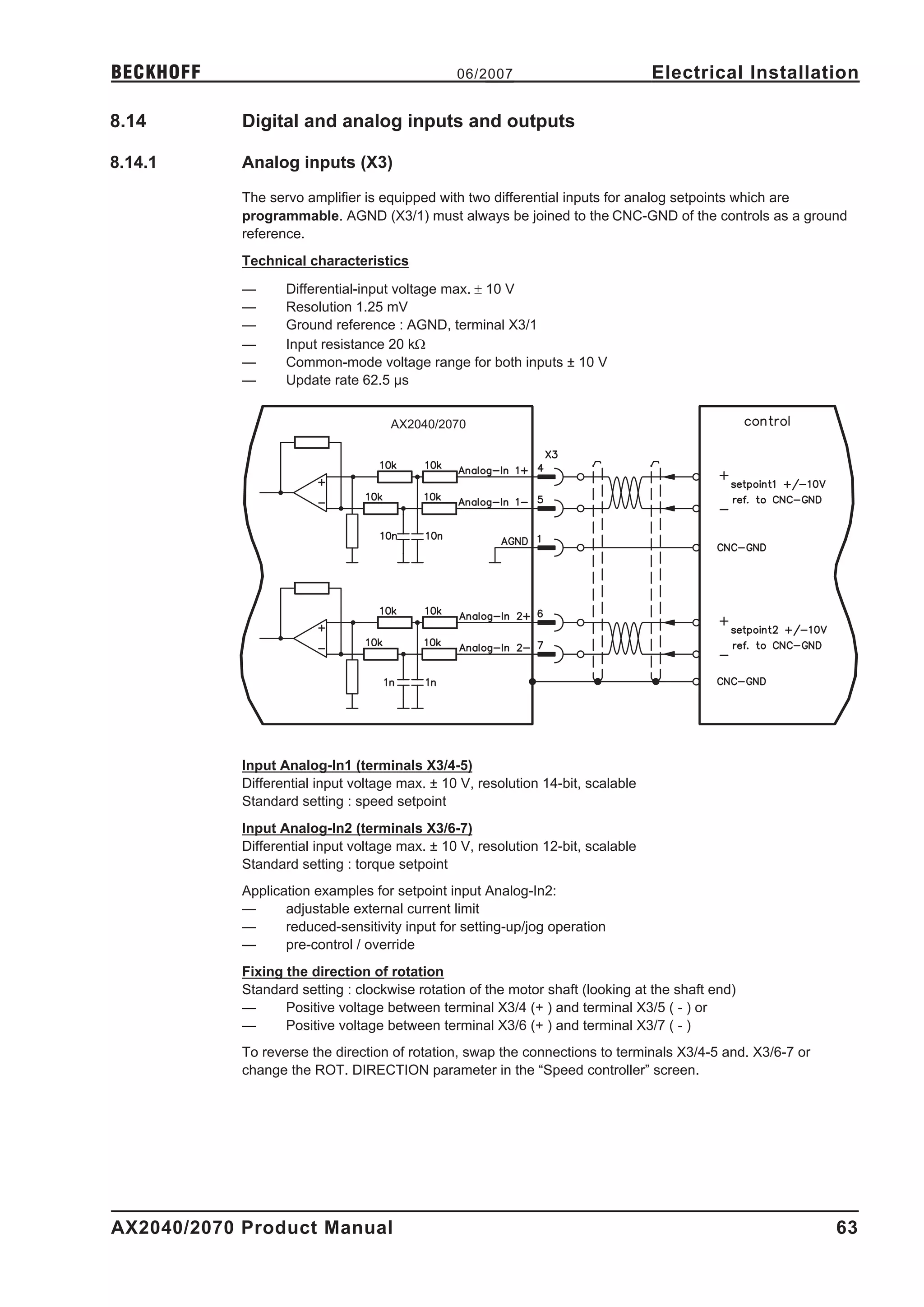 BECKHOFF                                        06/2007                           Electrical Installation

8.14        Digital and analog inputs and outputs

8.14.1      Analog inputs (X3)

            The servo amplifier is equipped with two differential inputs for analog setpoints which are
            programmable. AGND (X3/1) must always be joined to the CNC-GND of the controls as a ground
            reference.
            Technical characteristics

            —      Differential-input voltage max. ± 10 V
            —      Resolution 1.25 mV
            —      Ground reference : AGND, terminal X3/1
            —      Input resistance 20 kW
            —      Common-mode voltage range for both inputs ± 10 V
            —      Update rate 62.5 µs


                                     AX2040/2070




            Input Analog-In1 (terminals X3/4-5)
            Differential input voltage max. ± 10 V, resolution 14-bit, scalable
            Standard setting : speed setpoint
            Input Analog-In2 (terminals X3/6-7)
            Differential input voltage max. ± 10 V, resolution 12-bit, scalable
            Standard setting : torque setpoint
            Application examples for setpoint input Analog-In2:
            —      adjustable external current limit
            —      reduced-sensitivity input for setting-up/jog operation
            —      pre-control / override
            Fixing the direction of rotation
            Standard setting : clockwise rotation of the motor shaft (looking at the shaft end)
            —      Positive voltage between terminal X3/4 (+ ) and terminal X3/5 ( - ) or
            —      Positive voltage between terminal X3/6 (+ ) and terminal X3/7 ( - )
            To reverse the direction of rotation, swap the connections to terminals X3/4-5 and. X3/6-7 or
            change the ROT. DIRECTION parameter in the “Speed controller” screen.




AX2040/2070 Product Manual                                                                                  63
 