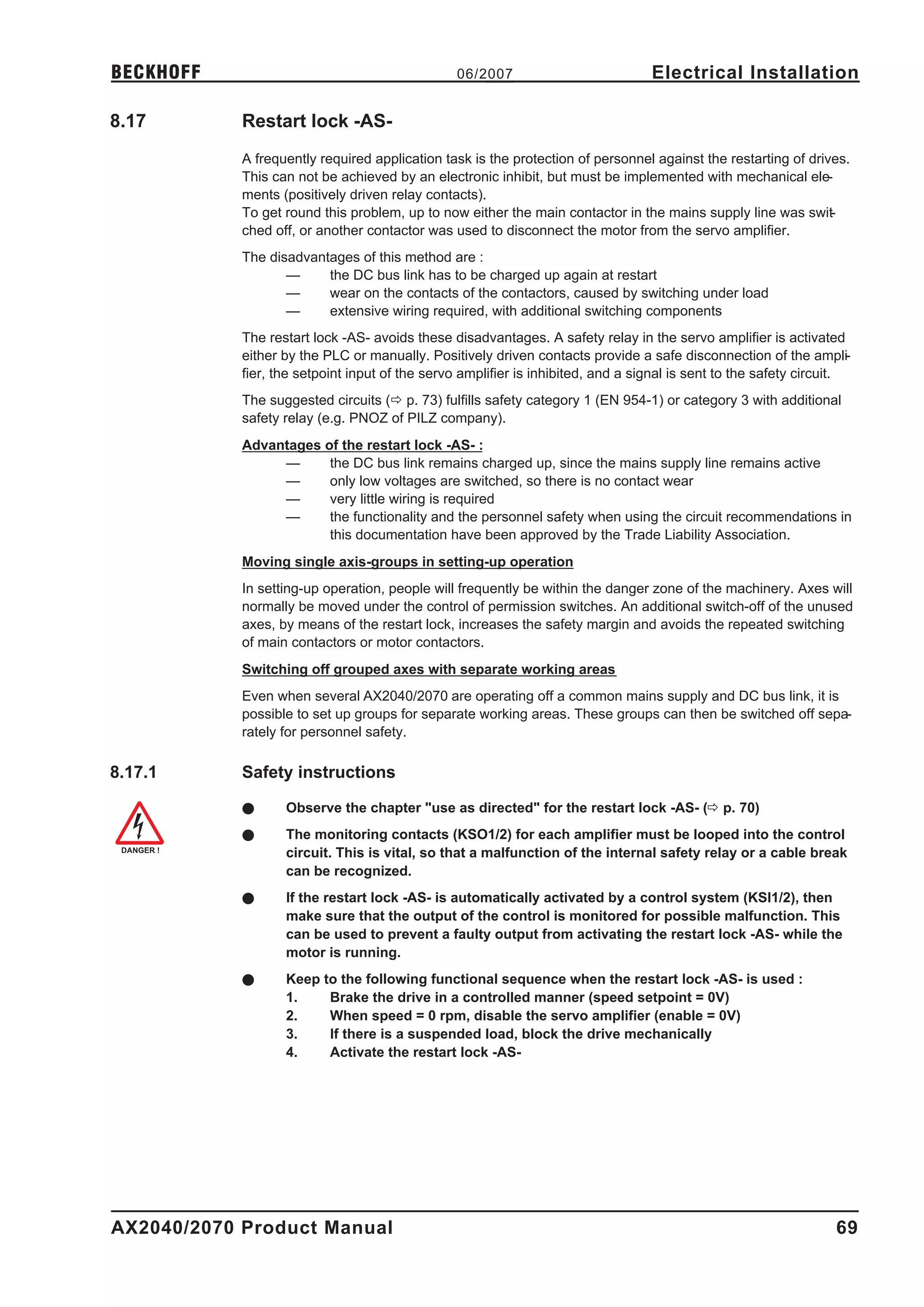 BECKHOFF                                         06/2007                          Electrical Installation

8.17        Restart lock -AS-
            A frequently required application task is the protection of personnel against the restarting of drives.
            This can not be achieved by an electronic inhibit, but must be implemented with mechanical ele-
            ments (positively driven relay contacts).
            To get round this problem, up to now either the main contactor in the mains supply line was swit-
            ched off, or another contactor was used to disconnect the motor from the servo amplifier.
            The disadvantages of this method are :
                   —     the DC bus link has to be charged up again at restart
                   —     wear on the contacts of the contactors, caused by switching under load
                   —     extensive wiring required, with additional switching components
            The restart lock -AS- avoids these disadvantages. A safety relay in the servo amplifier is activated
            either by the PLC or manually. Positively driven contacts provide a safe disconnection of the ampli-
            fier, the setpoint input of the servo amplifier is inhibited, and a signal is sent to the safety circuit.
            The suggested circuits (ð p. 73) fulfills safety category 1 (EN 954-1) or category 3 with additional
            safety relay (e.g. PNOZ of PILZ company).
            Advantages of the restart lock -AS- :
                 —      the DC bus link remains charged up, since the mains supply line remains active
                 —      only low voltages are switched, so there is no contact wear
                 —      very little wiring is required
                 —      the functionality and the personnel safety when using the circuit recommendations in
                        this documentation have been approved by the Trade Liability Association.
            Moving single axis-groups in setting-up operation
            In setting-up operation, people will frequently be within the danger zone of the machinery. Axes will
            normally be moved under the control of permission switches. An additional switch-off of the unused
            axes, by means of the restart lock, increases the safety margin and avoids the repeated switching
            of main contactors or motor contactors.
            Switching off grouped axes with separate working areas
            Even when several AX2040/2070 are operating off a common mains supply and DC bus link, it is
            possible to set up groups for separate working areas. These groups can then be switched off sepa-
            rately for personnel safety.

8.17.1      Safety instructions

            l      Observe the chapter "use as directed" for the restart lock -AS- (ð p. 70)
            l      The monitoring contacts (KSO1/2) for each amplifier must be looped into the control
                   circuit. This is vital, so that a malfunction of the internal safety relay or a cable break
                   can be recognized.
            l      If the restart lock -AS- is automatically activated by a control system (KSI1/2), then
                   make sure that the output of the control is monitored for possible malfunction. This
                   can be used to prevent a faulty output from activating the restart lock -AS- while the
                   motor is running.
            l      Keep to the following functional sequence when the restart lock -AS- is used :
                   1.    Brake the drive in a controlled manner (speed setpoint = 0V)
                   2.    When speed = 0 rpm, disable the servo amplifier (enable = 0V)
                   3.    If there is a suspended load, block the drive mechanically
                   4.    Activate the restart lock -AS-




AX2040/2070 Product Manual                                                                                        69
 