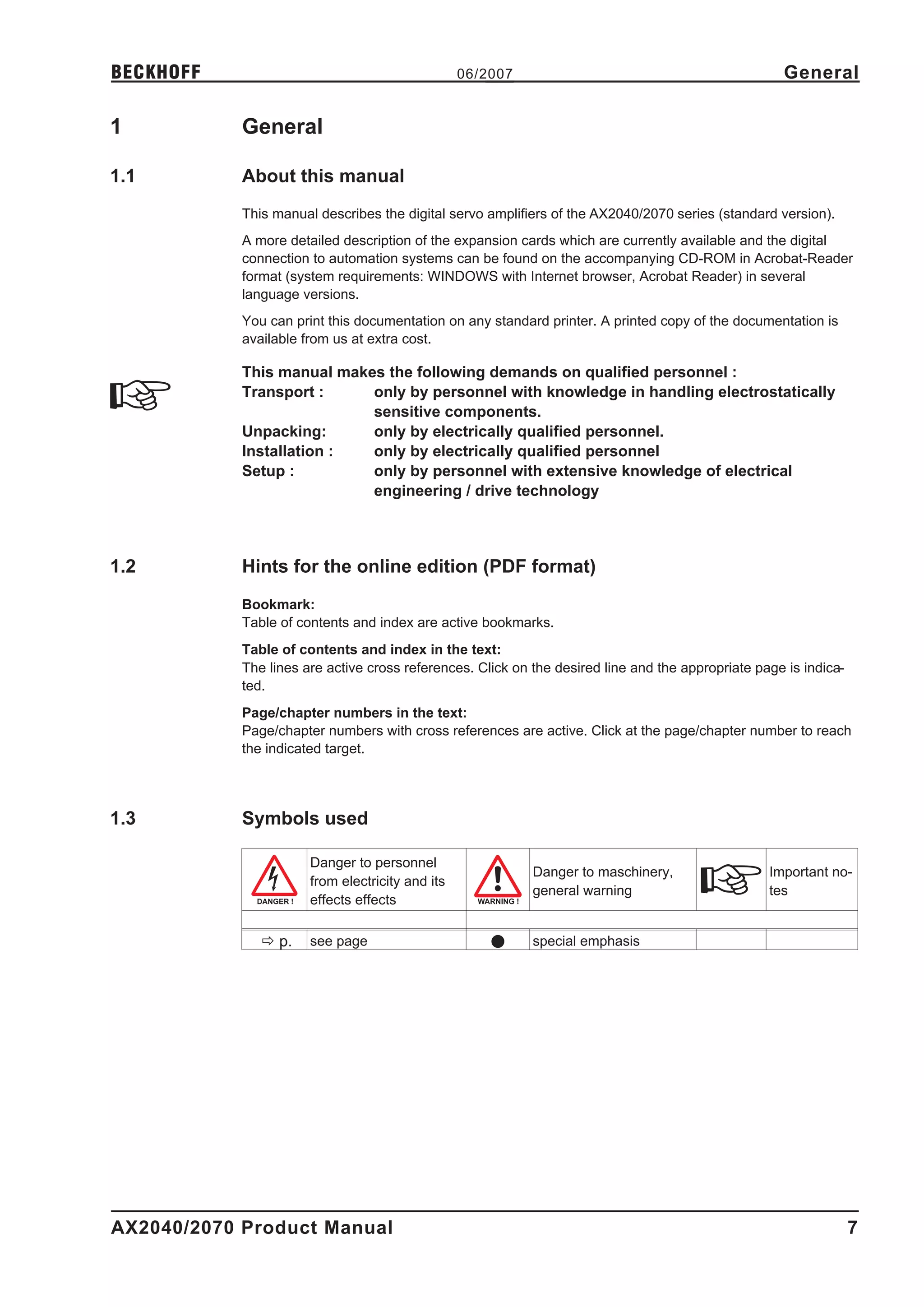 BECKHOFF                                          06/2007                                            General

1           General

1.1         About this manual
            This manual describes the digital servo amplifiers of the AX2040/2070 series (standard version).
            A more detailed description of the expansion cards which are currently available and the digital
            connection to automation systems can be found on the accompanying CD-ROM in Acrobat-Reader
            format (system requirements: WINDOWS with Internet browser, Acrobat Reader) in several
            language versions.
            You can print this documentation on any standard printer. A printed copy of the documentation is
            available from us at extra cost.

            This manual makes the following demands on qualified personnel :
            Transport :     only by personnel with knowledge in handling electrostatically
                            sensitive components.
            Unpacking:      only by electrically qualified personnel.
            Installation :  only by electrically qualified personnel
            Setup :         only by personnel with extensive knowledge of electrical
                            engineering / drive technology



1.2         Hints for the online edition (PDF format)
            Bookmark:
            Table of contents and index are active bookmarks.
            Table of contents and index in the text:
            The lines are active cross references. Click on the desired line and the appropriate page is indica-
            ted.
            Page/chapter numbers in the text:
            Page/chapter numbers with cross references are active. Click at the page/chapter number to reach
            the indicated target.




1.3         Symbols used

                       Danger to personnel
                                                            Danger to maschinery,                  Important no-
                       from electricity and its
                                                            general warning                        tes
                       effects effects

               ð p.    see page                       l     special emphasis




AX2040/2070 Product Manual                                                                                         7
 