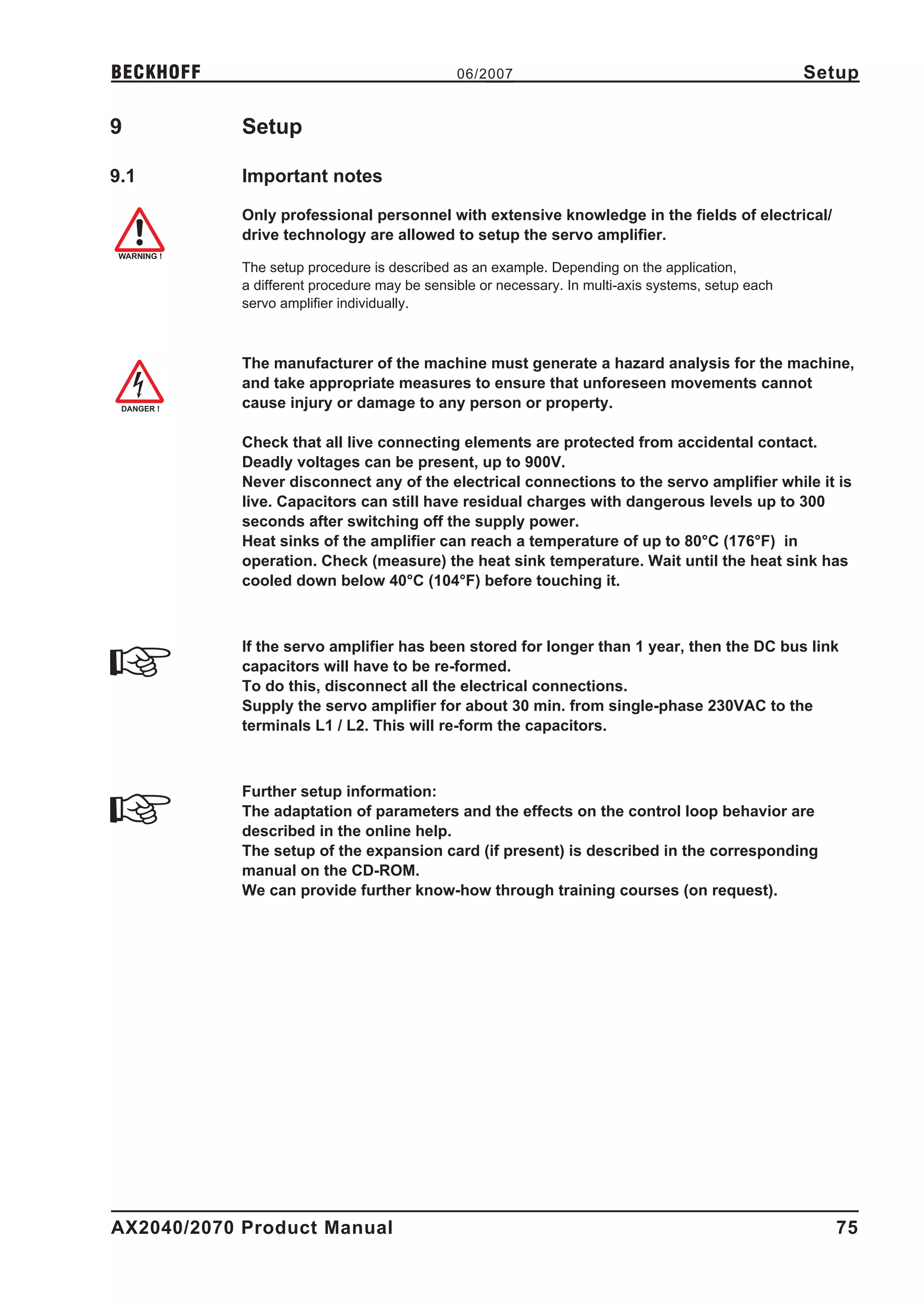 BECKHOFF                                      06/2007                                               Setup

9           Setup

9.1         Important notes

            Only professional personnel with extensive knowledge in the fields of electrical/
            drive technology are allowed to setup the servo amplifier.

            The setup procedure is described as an example. Depending on the application,
            a different procedure may be sensible or necessary. In multi-axis systems, setup each
            servo amplifier individually.



            The manufacturer of the machine must generate a hazard analysis for the machine,
            and take appropriate measures to ensure that unforeseen movements cannot
            cause injury or damage to any person or property.

            Check that all live connecting elements are protected from accidental contact.
            Deadly voltages can be present, up to 900V.
            Never disconnect any of the electrical connections to the servo amplifier while it is
            live. Capacitors can still have residual charges with dangerous levels up to 300
            seconds after switching off the supply power.
            Heat sinks of the amplifier can reach a temperature of up to 80°C (176°F) in
            operation. Check (measure) the heat sink temperature. Wait until the heat sink has
            cooled down below 40°C (104°F) before touching it.



            If the servo amplifier has been stored for longer than 1 year, then the DC bus link
            capacitors will have to be re-formed.
            To do this, disconnect all the electrical connections.
            Supply the servo amplifier for about 30 min. from single-phase 230VAC to the
            terminals L1 / L2. This will re-form the capacitors.



            Further setup information:
            The adaptation of parameters and the effects on the control loop behavior are
            described in the online help.
            The setup of the expansion card (if present) is described in the corresponding
            manual on the CD-ROM.
            We can provide further know-how through training courses (on request).




AX2040/2070 Product Manual                                                                            75
 