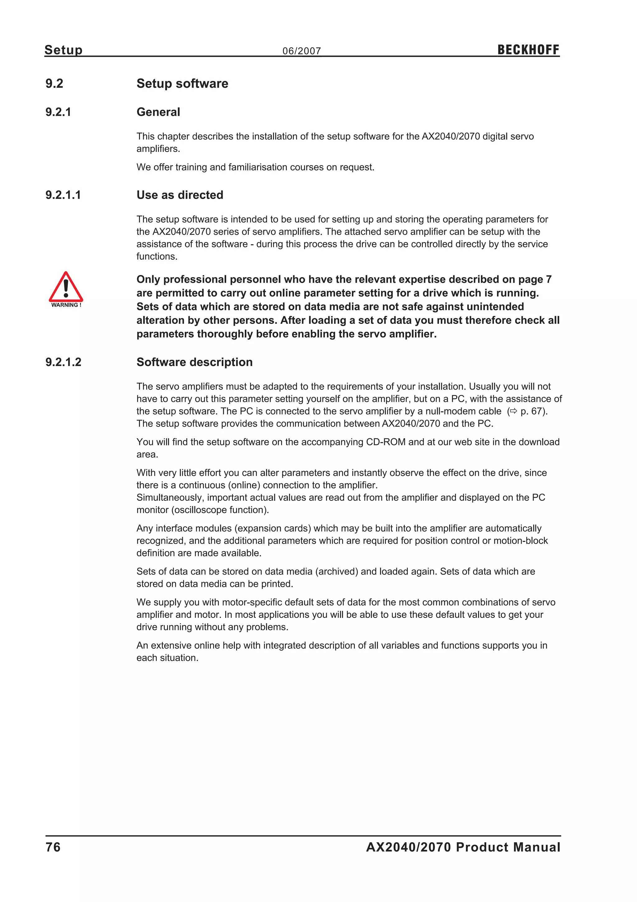 Setup                                        06/2007                                              BECKHOFF

9.2       Setup software

9.2.1     General

          This chapter describes the installation of the setup software for the AX2040/2070 digital servo
          amplifiers.
          We offer training and familiarisation courses on request.

9.2.1.1   Use as directed

          The setup software is intended to be used for setting up and storing the operating parameters for
          the AX2040/2070 series of servo amplifiers. The attached servo amplifier can be setup with the
          assistance of the software - during this process the drive can be controlled directly by the service
          functions.

          Only professional personnel who have the relevant expertise described on page 7
          are permitted to carry out online parameter setting for a drive which is running.
          Sets of data which are stored on data media are not safe against unintended
          alteration by other persons. After loading a set of data you must therefore check all
          parameters thoroughly before enabling the servo amplifier.

9.2.1.2   Software description

          The servo amplifiers must be adapted to the requirements of your installation. Usually you will not
          have to carry out this parameter setting yourself on the amplifier, but on a PC, with the assistance of
          the setup software. The PC is connected to the servo amplifier by a null-modem cable (ð p. 67).
          The setup software provides the communication between AX2040/2070 and the PC.
          You will find the setup software on the accompanying CD-ROM and at our web site in the download
          area.
          With very little effort you can alter parameters and instantly observe the effect on the drive, since
          there is a continuous (online) connection to the amplifier.
          Simultaneously, important actual values are read out from the amplifier and displayed on the PC
          monitor (oscilloscope function).
          Any interface modules (expansion cards) which may be built into the amplifier are automatically
          recognized, and the additional parameters which are required for position control or motion-block
          definition are made available.
          Sets of data can be stored on data media (archived) and loaded again. Sets of data which are
          stored on data media can be printed.
          We supply you with motor-specific default sets of data for the most common combinations of servo
          amplifier and motor. In most applications you will be able to use these default values to get your
          drive running without any problems.
          An extensive online help with integrated description of all variables and functions supports you in
          each situation.




76                                                                AX2040/2070 Product Manual
 