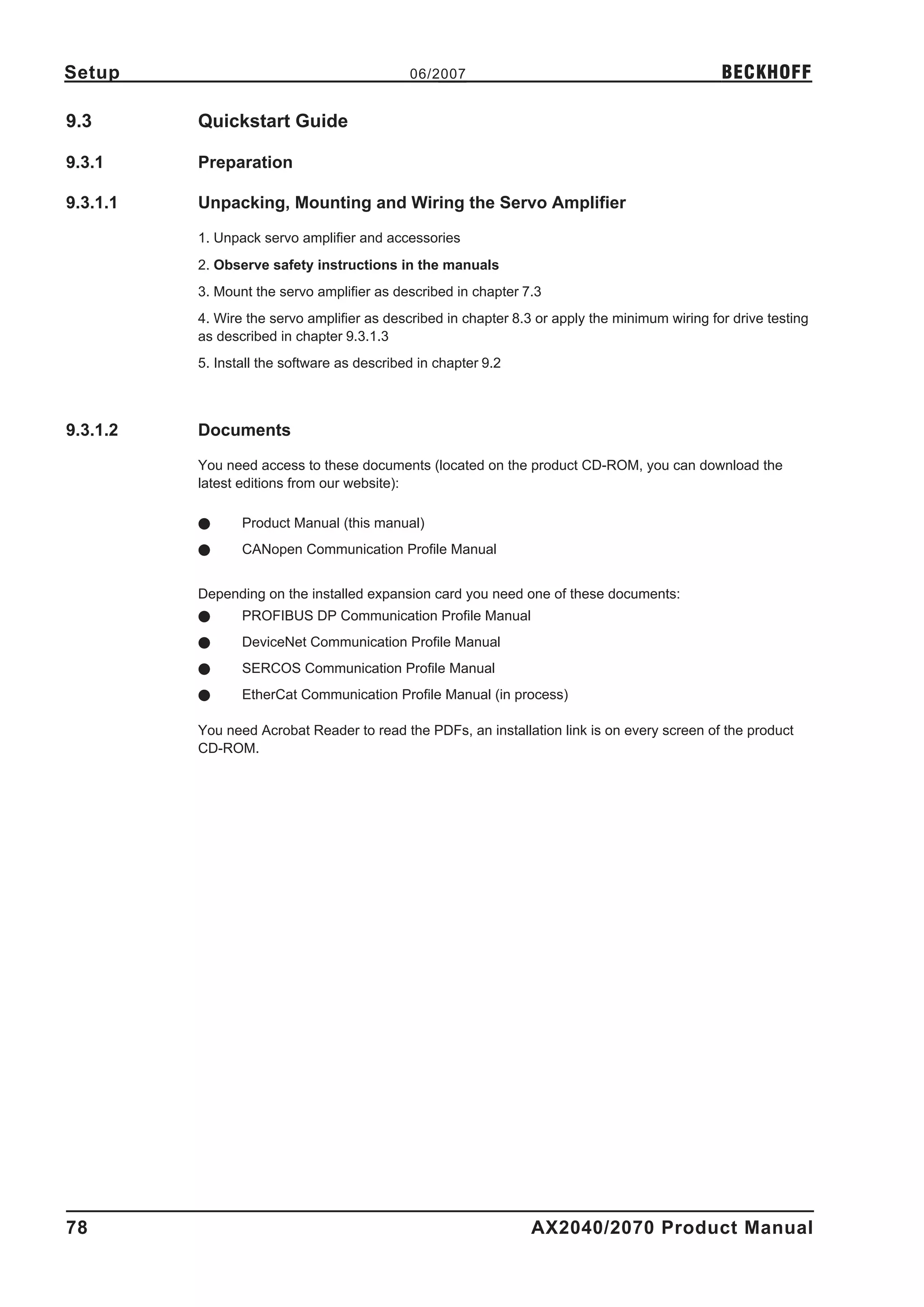 Setup                                        06/2007                                            BECKHOFF

9.3       Quickstart Guide

9.3.1     Preparation

9.3.1.1   Unpacking, Mounting and Wiring the Servo Amplifier

          1. Unpack servo amplifier and accessories
          2. Observe safety instructions in the manuals
          3. Mount the servo amplifier as described in chapter 7.3
          4. Wire the servo amplifier as described in chapter 8.3 or apply the minimum wiring for drive testing
          as described in chapter 9.3.1.3
          5. Install the software as described in chapter 9.2



9.3.1.2   Documents

          You need access to these documents (located on the product CD-ROM, you can download the
          latest editions from our website):

          l      Product Manual (this manual)
          l      CANopen Communication Profile Manual


          Depending on the installed expansion card you need one of these documents:
          l      PROFIBUS DP Communication Profile Manual
          l      DeviceNet Communication Profile Manual
          l      SERCOS Communication Profile Manual
          l      EtherCat Communication Profile Manual (in process)

          You need Acrobat Reader to read the PDFs, an installation link is on every screen of the product
          CD-ROM.




78                                                               AX2040/2070 Product Manual
 
