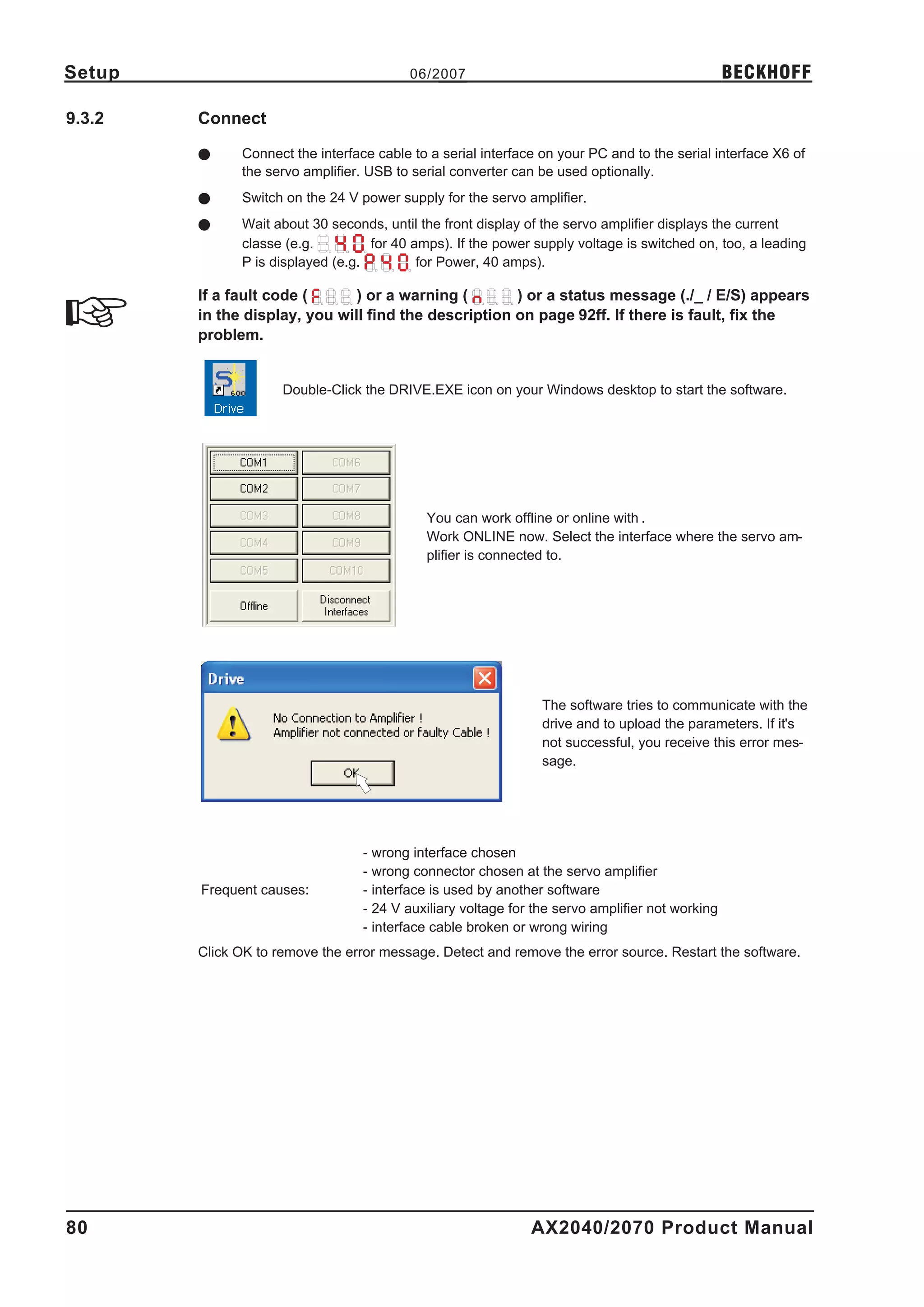 Setup                                     06/2007                                                BECKHOFF

9.3.2   Connect

        l     Connect the interface cable to a serial interface on your PC and to the serial interface X6 of
              the servo amplifier. USB to serial converter can be used optionally.
        l     Switch on the 24 V power supply for the servo amplifier.
        l     Wait about 30 seconds, until the front display of the servo amplifier displays the current
              classe (e.g.         for 40 amps). If the power supply voltage is switched on, too, a leading
              P is displayed (e.g.         for Power, 40 amps).

        If a fault code (      ) or a warning (       ) or a status message (./_ / E/S) appears
        in the display, you will find the description on page 92ff. If there is fault, fix the
        problem.


                     Double-Click the DRIVE.EXE icon on your Windows desktop to start the software.




                                            You can work offline or online with .
                                            Work ONLINE now. Select the interface where the servo am-
                                            plifier is connected to.




                                                                The software tries to communicate with the
                                                                drive and to upload the parameters. If it's
                                                                not successful, you receive this error mes-
                                                                sage.




                                  - wrong interface chosen
                                  - wrong connector chosen at the servo amplifier
        Frequent causes:          - interface is used by another software
                                  - 24 V auxiliary voltage for the servo amplifier not working
                                  - interface cable broken or wrong wiring
        Click OK to remove the error message. Detect and remove the error source. Restart the software.




80                                                            AX2040/2070 Product Manual
 