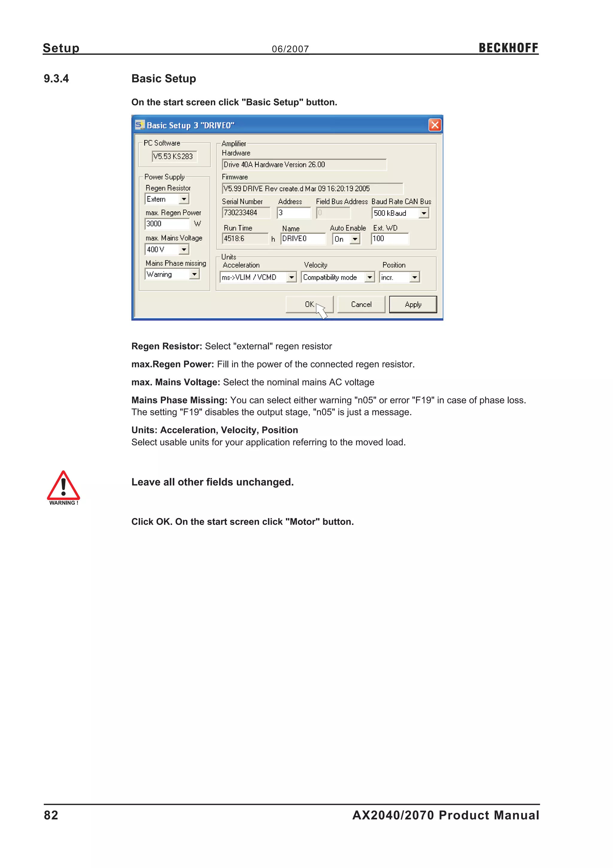 Setup                                      06/2007                                        BECKHOFF

9.3.4   Basic Setup

        On the start screen click "Basic Setup" button.




        Regen Resistor: Select "external" regen resistor
        max.Regen Power: Fill in the power of the connected regen resistor.
        max. Mains Voltage: Select the nominal mains AC voltage
        Mains Phase Missing: You can select either warning "n05" or error "F19" in case of phase loss.
        The setting "F19" disables the output stage, "n05" is just a message.
        Units: Acceleration, Velocity, Position
        Select usable units for your application referring to the moved load.



        Leave all other fields unchanged.


        Click OK. On the start screen click "Motor" button.




82                                                             AX2040/2070 Product Manual
 