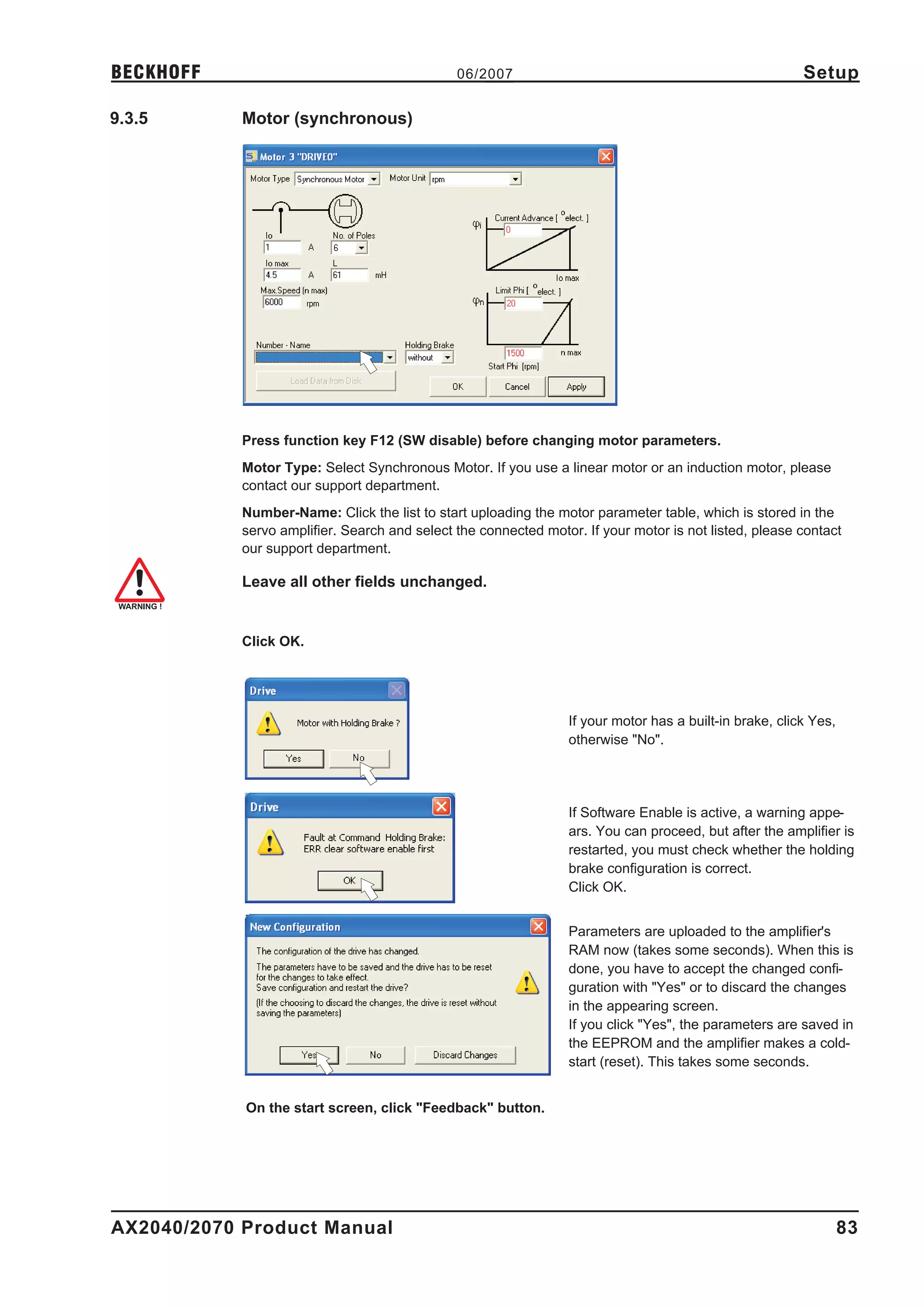 BECKHOFF                                       06/2007                                                   Setup

9.3.5       Motor (synchronous)




            Press function key F12 (SW disable) before changing motor parameters.
            Motor Type: Select Synchronous Motor. If you use a linear motor or an induction motor, please
            contact our support department.
            Number-Name: Click the list to start uploading the motor parameter table, which is stored in the
            servo amplifier. Search and select the connected motor. If your motor is not listed, please contact
            our support department.

            Leave all other fields unchanged.


            Click OK.




                                                                 If your motor has a built-in brake, click Yes,
                                                                 otherwise "No".




                                                                 If Software Enable is active, a warning appe-
                                                                 ars. You can proceed, but after the amplifier is
                                                                 restarted, you must check whether the holding
                                                                 brake configuration is correct.
                                                                 Click OK.


                                                                 Parameters are uploaded to the amplifier's
                                                                 RAM now (takes some seconds). When this is
                                                                 done, you have to accept the changed confi-
                                                                 guration with "Yes" or to discard the changes
                                                                 in the appearing screen.
                                                                 If you click "Yes", the parameters are saved in
                                                                 the EEPROM and the amplifier makes a cold-
                                                                 start (reset). This takes some seconds.


            On the start screen, click "Feedback" button.




AX2040/2070 Product Manual                                                                                        83
 