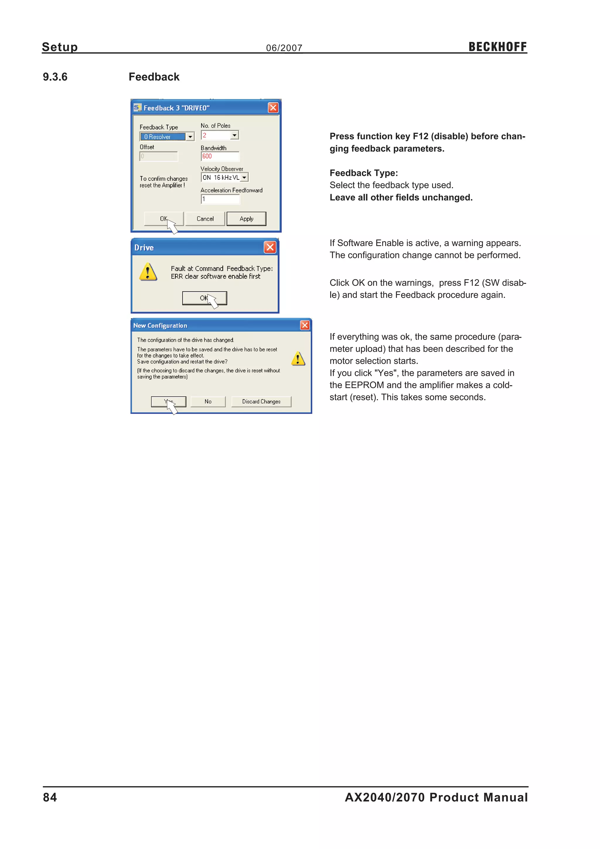 Setup              06/2007                                     BECKHOFF

9.3.6   Feedback




                             Press function key F12 (disable) before chan-
                             ging feedback parameters.

                             Feedback Type:
                             Select the feedback type used.
                             Leave all other fields unchanged.




                             If Software Enable is active, a warning appears.
                             The configuration change cannot be performed.


                             Click OK on the warnings, press F12 (SW disab-
                             le) and start the Feedback procedure again.



                             If everything was ok, the same procedure (para-
                             meter upload) that has been described for the
                             motor selection starts.
                             If you click "Yes", the parameters are saved in
                             the EEPROM and the amplifier makes a cold-
                             start (reset). This takes some seconds.




84                              AX2040/2070 Product Manual
 