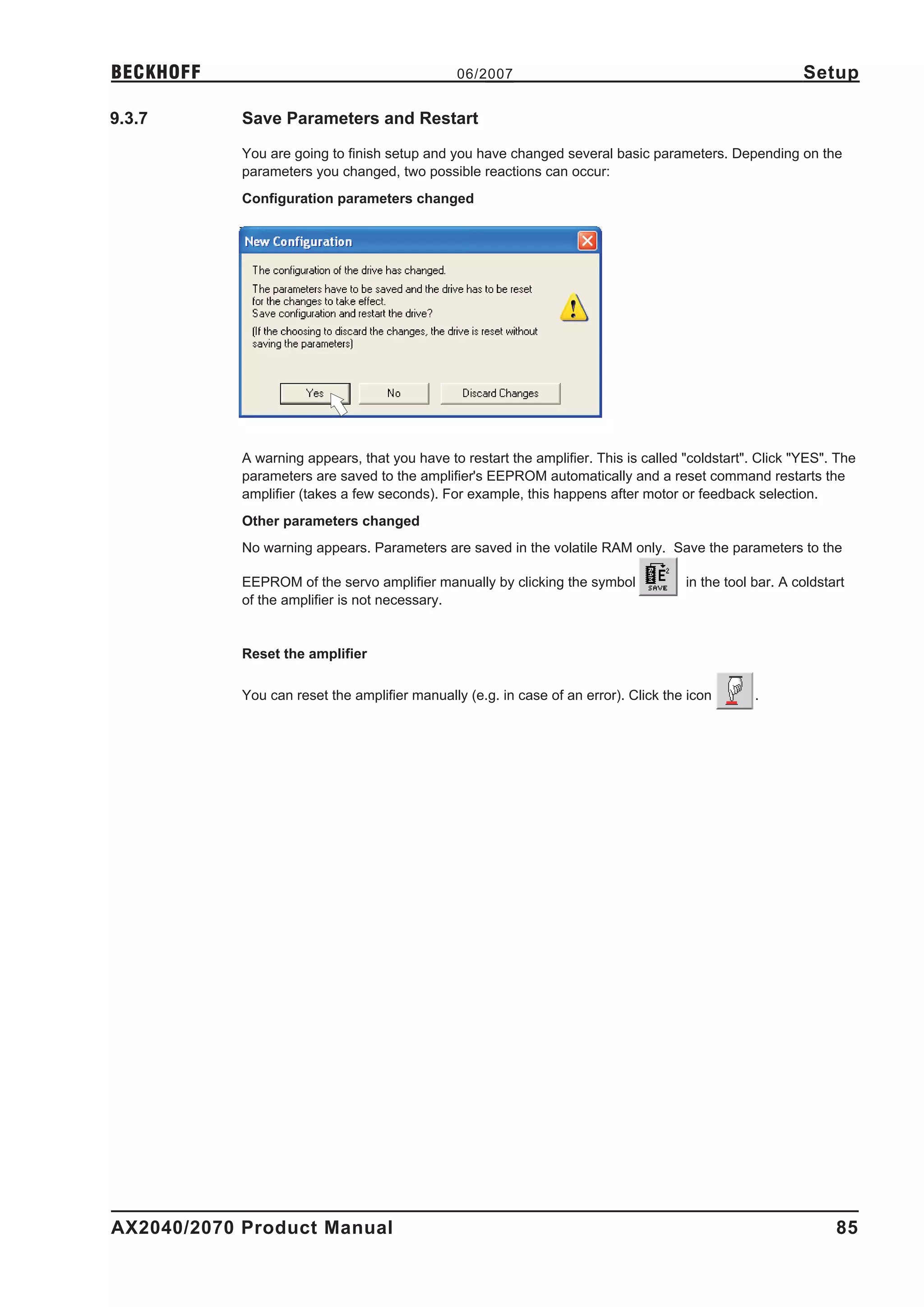 BECKHOFF                                        06/2007                                                   Setup

9.3.7       Save Parameters and Restart

            You are going to finish setup and you have changed several basic parameters. Depending on the
            parameters you changed, two possible reactions can occur:
            Configuration parameters changed




            A warning appears, that you have to restart the amplifier. This is called "coldstart". Click "YES". The
            parameters are saved to the amplifier's EEPROM automatically and a reset command restarts the
            amplifier (takes a few seconds). For example, this happens after motor or feedback selection.
            Other parameters changed
            No warning appears. Parameters are saved in the volatile RAM only. Save the parameters to the

            EEPROM of the servo amplifier manually by clicking the symbol             in the tool bar. A coldstart
            of the amplifier is not necessary.


            Reset the amplifier

            You can reset the amplifier manually (e.g. in case of an error). Click the icon       .




AX2040/2070 Product Manual                                                                                      85
 