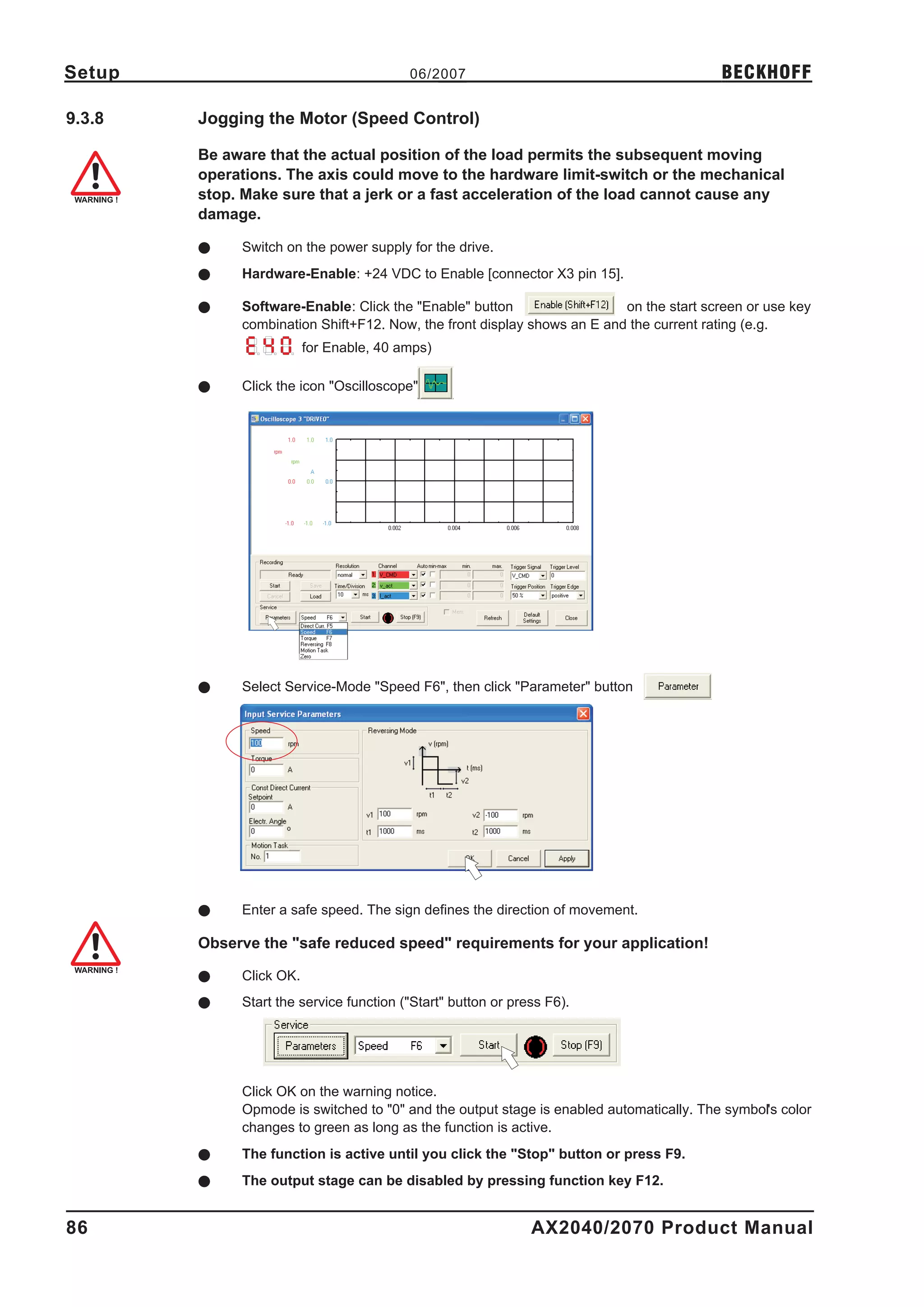 Setup                                    06/2007                                         BECKHOFF

9.3.8   Jogging the Motor (Speed Control)

        Be aware that the actual position of the load permits the subsequent moving
        operations. The axis could move to the hardware limit-switch or the mechanical
        stop. Make sure that a jerk or a fast acceleration of the load cannot cause any
        damage.

        l    Switch on the power supply for the drive.
        l    Hardware-Enable: +24 VDC to Enable [connector X3 pin 15].

        l    Software-Enable: Click the "Enable" button                  on the start screen or use key
             combination Shift+F12. Now, the front display shows an E and the current rating (e.g.
                         for Enable, 40 amps)

        l    Click the icon "Oscilloscope"




        l    Select Service-Mode "Speed F6", then click "Parameter" button




        l    Enter a safe speed. The sign defines the direction of movement.

        Observe the "safe reduced speed" requirements for your application!

        l    Click OK.
        l    Start the service function ("Start" button or press F6).




             Click OK on the warning notice.
             Opmode is switched to "0" and the output stage is enabled automatically. The symbol's color
             changes to green as long as the function is active.
        l    The function is active until you click the "Stop" button or press F9.
        l    The output stage can be disabled by pressing function key F12.


86                                                            AX2040/2070 Product Manual
 