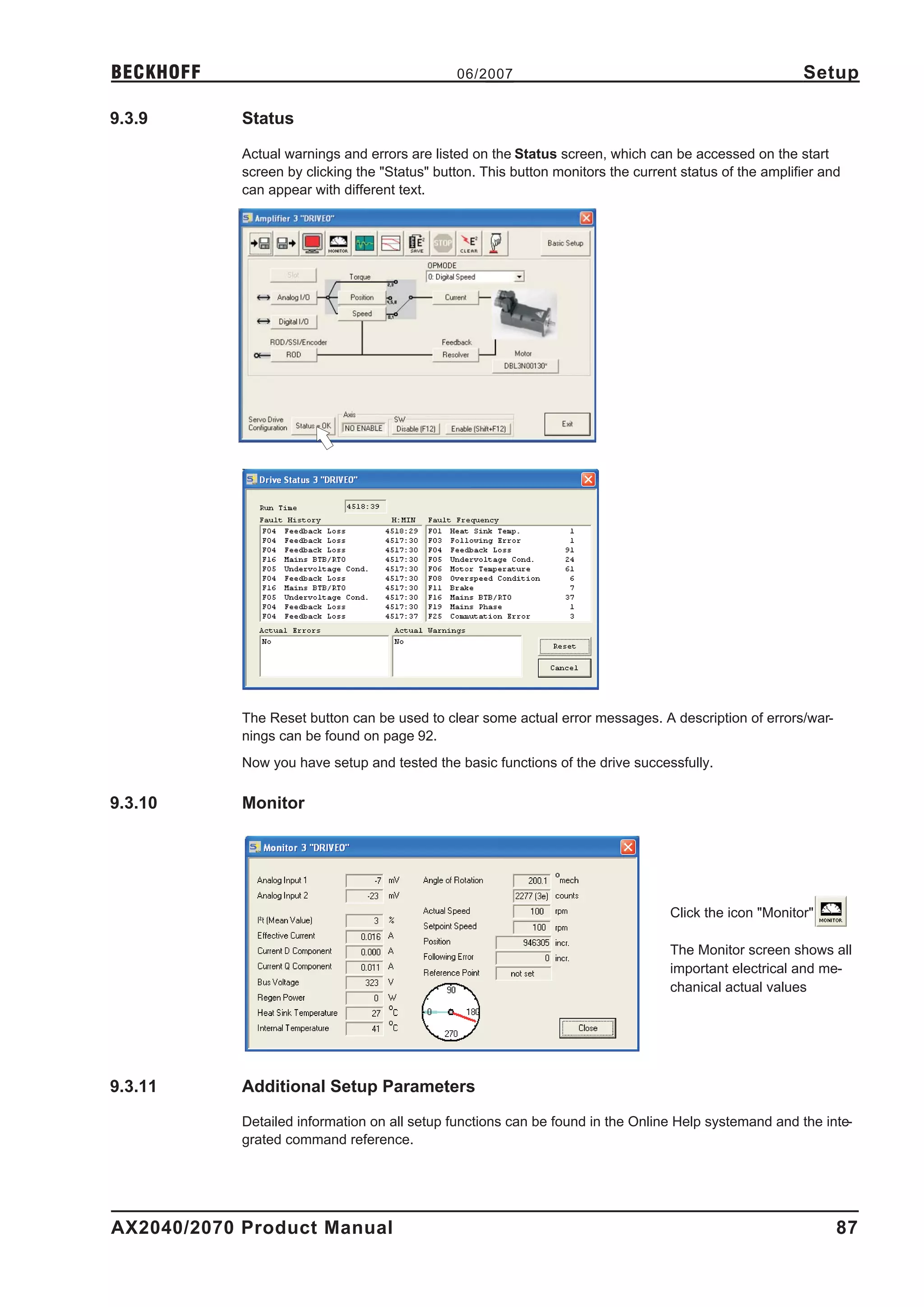 BECKHOFF                                       06/2007                                                   Setup

9.3.9       Status

            Actual warnings and errors are listed on the Status screen, which can be accessed on the start
            screen by clicking the "Status" button. This button monitors the current status of the amplifier and
            can appear with different text.




            The Reset button can be used to clear some actual error messages. A description of errors/war-
            nings can be found on page 92.
            Now you have setup and tested the basic functions of the drive successfully.

9.3.10      Monitor




                                                                                   Click the icon "Monitor"

                                                                                   The Monitor screen shows all
                                                                                   important electrical and me-
                                                                                   chanical actual values




9.3.11      Additional Setup Parameters

            Detailed information on all setup functions can be found in the Online Help systemand and the inte-
            grated command reference.




AX2040/2070 Product Manual                                                                                     87
 