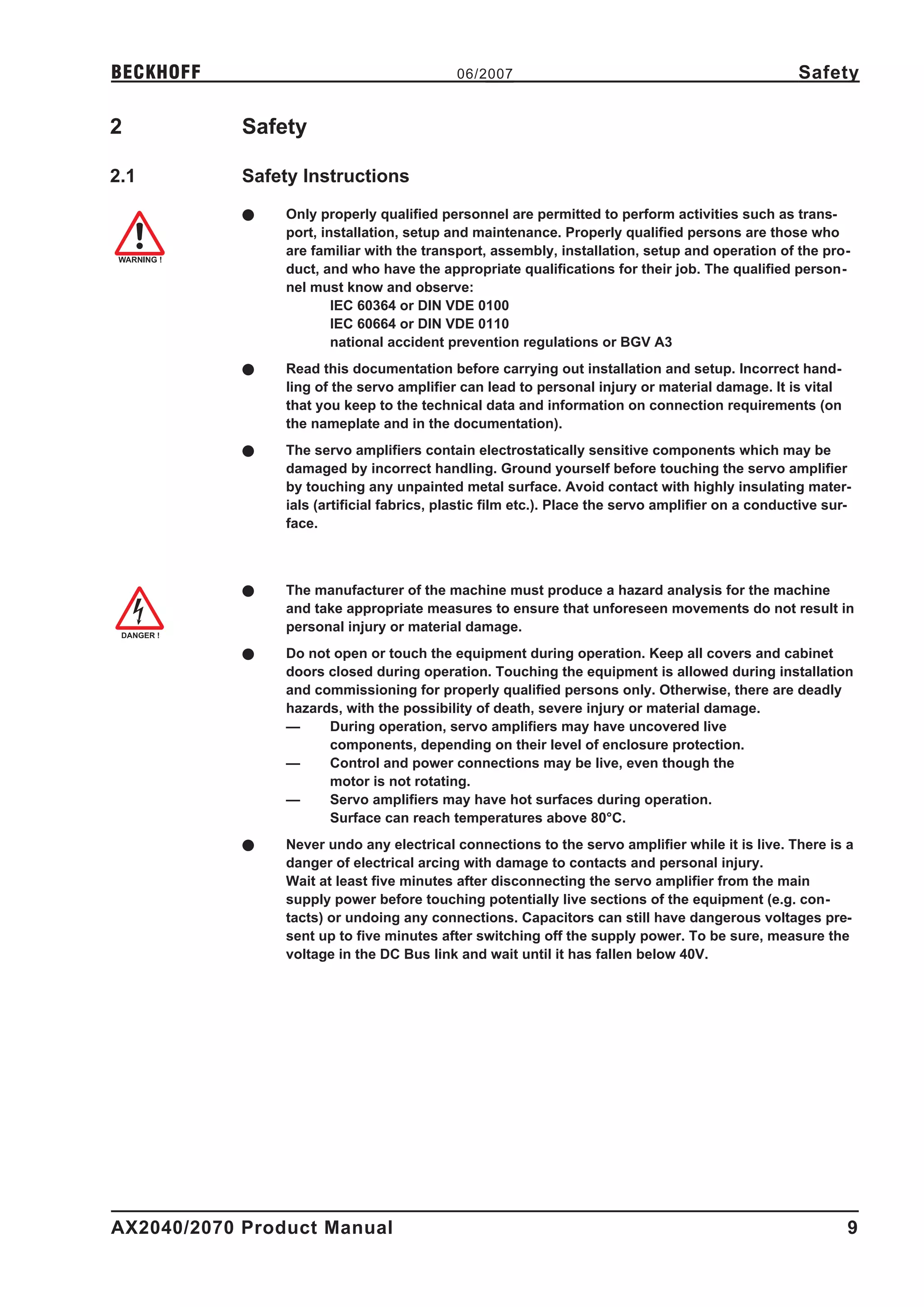 BECKHOFF                                   06/2007                                                 Safety

2           Safety

2.1         Safety Instructions
            l   Only properly qualified personnel are permitted to perform activities such as trans-
                port, installation, setup and maintenance. Properly qualified persons are those who
                are familiar with the transport, assembly, installation, setup and operation of the pro-
                duct, and who have the appropriate qualifications for their job. The qualified person-
                nel must know and observe:
                        IEC 60364 or DIN VDE 0100
                        IEC 60664 or DIN VDE 0110
                        national accident prevention regulations or BGV A3
            l   Read this documentation before carrying out installation and setup. Incorrect hand-
                ling of the servo amplifier can lead to personal injury or material damage. It is vital
                that you keep to the technical data and information on connection requirements (on
                the nameplate and in the documentation).
            l   The servo amplifiers contain electrostatically sensitive components which may be
                damaged by incorrect handling. Ground yourself before touching the servo amplifier
                by touching any unpainted metal surface. Avoid contact with highly insulating mater-
                ials (artificial fabrics, plastic film etc.). Place the servo amplifier on a conductive sur-
                face.



            l   The manufacturer of the machine must produce a hazard analysis for the machine
                and take appropriate measures to ensure that unforeseen movements do not result in
                personal injury or material damage.
            l   Do not open or touch the equipment during operation. Keep all covers and cabinet
                doors closed during operation. Touching the equipment is allowed during installation
                and commissioning for properly qualified persons only. Otherwise, there are deadly
                hazards, with the possibility of death, severe injury or material damage.
                —     During operation, servo amplifiers may have uncovered live
                      components, depending on their level of enclosure protection.
                —     Control and power connections may be live, even though the
                      motor is not rotating.
                —     Servo amplifiers may have hot surfaces during operation.
                      Surface can reach temperatures above 80°C.
            l   Never undo any electrical connections to the servo amplifier while it is live. There is a
                danger of electrical arcing with damage to contacts and personal injury.
                Wait at least five minutes after disconnecting the servo amplifier from the main
                supply power before touching potentially live sections of the equipment (e.g. con-
                tacts) or undoing any connections. Capacitors can still have dangerous voltages pre-
                sent up to five minutes after switching off the supply power. To be sure, measure the
                voltage in the DC Bus link and wait until it has fallen below 40V. Safety instructions




AX2040/2070 Product Manual                                                                                 9
 