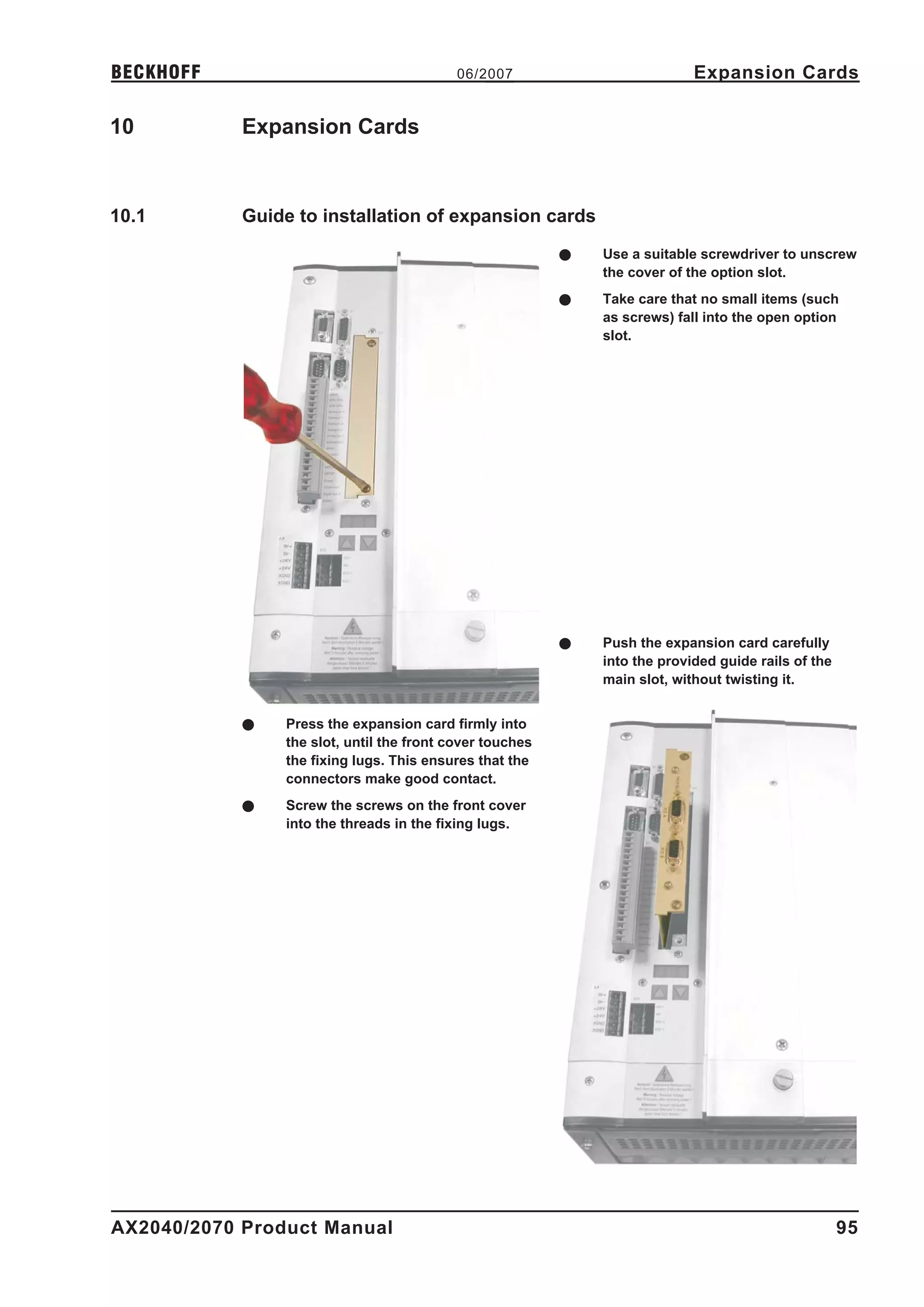 BECKHOFF                                   06/2007                          Expansion Cards

10          Expansion Cards



10.1        Guide to installation of expansion cards
                                                          l   Use a suitable screwdriver to unscrew
                                                              the cover of the option slot.
                                                          l   Take care that no small items (such
                                                              as screws) fall into the open option
                                                              slot.




                                                          l   Push the expansion card carefully
                                                              into the provided guide rails of the
                                                              main slot, without twisting it.


            l   Press the expansion card firmly into
                the slot, until the front cover touches
                the fixing lugs. This ensures that the
                connectors make good contact.
            l   Screw the screws on the front cover
                into the threads in the fixing lugs.




AX2040/2070 Product Manual                                                                           95
 