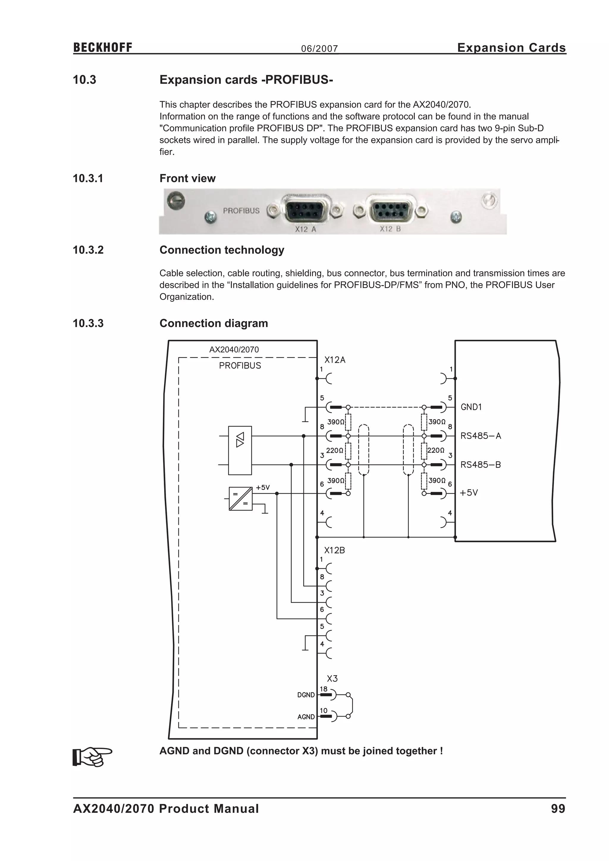 BECKHOFF                                       06/2007                                Expansion Cards

10.3        Expansion cards -PROFIBUS-
            This chapter describes the PROFIBUS expansion card for the AX2040/2070.
            Information on the range of functions and the software protocol can be found in the manual
            "Communication profile PROFIBUS DP". The PROFIBUS expansion card has two 9-pin Sub-D
            sockets wired in parallel. The supply voltage for the expansion card is provided by the servo ampli-
            fier.

10.3.1      Front view




10.3.2      Connection technology

            Cable selection, cable routing, shielding, bus connector, bus termination and transmission times are
            described in the “Installation guidelines for PROFIBUS-DP/FMS” from PNO, the PROFIBUS User
            Organization.

10.3.3      Connection diagram

                        AX2040/2070




            AGND and DGND (connector X3) must be joined together !




AX2040/2070 Product Manual                                                                                   99
 