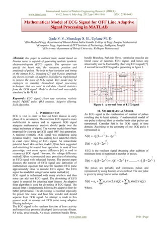 International Journal of Modern Engineering Research (IJMER)
                www.ijmer.com            Vol.2, Issue.4, July-Aug. 2012 pp-1944-1946      ISSN: 2249-6645


          Mathematical Model of ECG Signal for OFF Line Adaptive
                       Signal Processing in MATLAB

                                  Gade S. S., Shendage S. B., Uplane M. D.
          1
              (Bio-Medical Engg. department of Bharat-Ratna Indira Gandhi College of Engg.,Solapur Maharastra)
                       2
                         (Computer Engg. department of PVP Institute of Technology, Budhgaon, Sangli)
                             3
                               (Electronics department of Shivaji University, Kolhapur Maharastra)


Abstract: this paper is outlined basic model based on            bundle Branches, Purkinje fibres, ventricular muscles are
Fourier series is capable of generating realistic synthetic      literal cause of resultant ECG signal, and hence any
electrocardiogram (ECG) signals. The operator can                abnormality can be localised by observing ECG signal [7].
specify the heart rate, the variation, position and              A normal form of ECG signal is presenting in figure 1.
amplitude of pulses. The beat-to-beat variation and timing
of the human ECG, including QT and R-peak amplitude
are shown in result. An adaptive LMS filter is implemented
to remove the noise of ECG signal. This model may be
employed to consider biomedical signal processing
techniques that are used to calculate clinical statistics
from the ECG signal. Model is derived and successfully
simulated in MATLAB.

Keywords: ECG signal, Heart rate variation, realistic
model, PQRST pulse, QRS analysis, Adaptive filtering,
LMS algorithm.                                                            Figure 1: A normal form of ECG signal

                                                                             II. MATHEMATICAL MODEL
                       I. INTRODUCTION                           An ECG signal is the combination of number of pulses
ECG is vital in order to find out heart disease in early         resulting due to heart activity. if mathematical model of
phase of its occurrence. The real time ECG signal is more        one pulse is derived then on similar basis other pulses can
multifaceted in nature and to represent ECG signal               represented. Consider S(t) is the ECG signal in time
adequate mathematical analysis should prefer over the            domain. According to the geometry of one ECG pulse it
range and nature of signal. The various models have been         represented as
proposed for clearing up ECG signal OFF line generation.                             t        t
A realistic synthetic ECG signal was modelling using
                                                                  S (t )  A0 (1  e  )  A0e 
dynamic model [1] and thus authors have taken the efforts
to exact curve fitting of ECG signal. An intracellular                                  t

potential based skin surface model [3] has been suggested         S (t )  A0 (1  2e  )
and simulating for normal heart operation. In most of time
percentage, root mean square difference [4] is used to            ECG is the resultant signal obtaining after addition of
reconstruct ECG signal. However, the voltage difference          minimum three to maximum n number of pulses.
method [5] has recommended exact procedure of obtaining                                 t          t                          t
                                                                                       0           1                          n
an ECG signal with enhanced features. The present paper           S (t )  A0 (1  2e )  A1 (1  2e )  ..........  An (1  2e )
discuses the natures of ECG signal and derivation of
mathematical equation that describe resultant ECG pulse
approximately close to realistic ECG signal. The ECG             The pulses are periodic and continuous pulses and
signal has modelled using Fourier series method [6].             represented by using Fourier series method. The one pulse
ECG signal is influenced with many artefacts and thus            is given by using Fourier series method.
noise can add into ECG signal. The de-noising of ECG
signal is essential for detecting heart disease. An adaptive                                         
                                                                  S (t )  a0  an cos(2 nf 0t )  bn sin(2 nf 0t )
filter algorithm is used for de-nosing of ECG signal. The                         n                    n
analog fitter is implemented followed by adaptive filter for     Where,
better performance. The de-noising is essential especially
for power line noise and base line wonder and should
separate from ECG signal. An attempt is made in this
present work to remove out ECG noise using adaptive
filtering technique.
The ECG signal is the resultant function of heart activity
and intracellular potential developed due to action of heart.
SA node, atrial muscle, AV node, common bundle fibres,
                                                     www.ijmer.com                                                1944 | Page
 