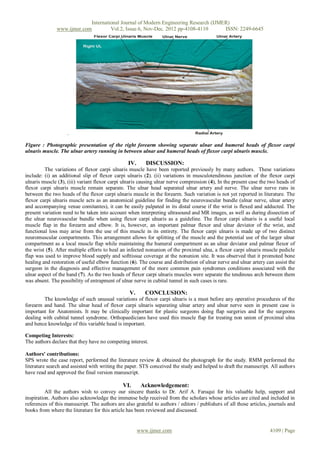 International Journal of Modern Engineering Research (IJMER)
               www.ijmer.com         Vol.2, Issue.6, Nov-Dec. 2012 pp-4108-4110       ISSN: 2249-6645




                    .

Figure : Photographic presentation of the right forearm showing separate ulnar and humeral heads of flexor carpi
ulnaris muscle. The ulnar artery running in between ulnar and humeral heads of flexor carpi ulnaris muscle.

                                                 IV.      DISCUSSION:
         The variations of flexor carpi ulnaris muscle have been reported previously by many authors. These variations
include: (i) an additional slip of flexor carpi ulnaris (2). (ii) variations in musculotendinous junction of the flexor carpi
ulnaris muscle (3), (iii) variant flexor carpi ulnaris causing ulnar nerve compression (4), In the present case the two heads of
flexor carpi ulnaris muscle remain separate. The ulnar head separated ulnar artery and nerve. The ulnar nerve runs in
between the two heads of the flexor carpi ulnaris muscle in the forearm. Such variation is not yet reported in literature. The
flexor carpi ulnaris muscle acts as an anatomical guideline for finding the neurovascular bundle (ulnar nerve, ulnar artery
and accompanying venae comitantes), it can be easily palpated in its distal course if the wrist is flexed and adducted. The
present variation need to be taken into account when interpreting ultrasound and MR images, as well as during dissection of
the ulnar neurovascular bundle when using flexor carpi ulnaris as a guideline. The flexor carpi ulnaris is a useful local
muscle flap in the forearm and elbow. It is, however, an important palmar flexor and ulnar deviator of the wrist, and
functional loss may arise from the use of this muscle in its entirety. The flexor carpi ulnaris is made up of two distinct
neuromuscular compartments. This arrangement allows for splitting of the muscle and the potential use of the larger ulnar
compartment as a local muscle flap while maintaining the humeral compartment as an ulnar deviator and palmar flexor of
the wrist (5). After multiple efforts to heal an infected nonunion of the proximal ulna, a flexor carpi ulnaris muscle pedicle
flap was used to improve blood supply and softtissue coverage at the nonunion site. It was observed that it promoted bone
healing and restoration of useful elbow function (6). The course and distribution of ulnar nerve and ulnar artery can assist the
surgeon in the diagnosis and effective management of the more common pain syndromes conditions associated with the
ulnar aspect of the hand (7). As the two heads of flexor carpi ulnaris muscles were separate the tendinous arch between them
was absent. The possibility of entrapment of ulnar nerve in cubital tunnel in such cases is rare.

                                                  V.      CONCLUSION:
        The knowledge of such unusual variations of flexor carpi ulnaris is a must before any operative procedures of the
forearm and hand. The ulnar head of flexor carpi ulnaris separating ulnar artery and ulnar nerve seen in present case is
important for Anatomists. It may be clinically important for plastic surgeons doing flap surgeries and for the surgeons
dealing with cubital tunnel syndrome. Orthopaedicians have used this muscle flap for treating non union of proximal ulna
and hence knowledge of this variable head is important.

Competing Interests:
The authors declare that they have no competing interest.

Authors' contributions:
SPS wrote the case report, performed the literature review & obtained the photograph for the study. RMM performed the
literature search and assisted with writing the paper. STS conceived the study and helped to draft the manuscript. All authors
have read and approved the final version manuscript.

                                               VI.      Acknowledgement:
          All the authors wish to convey our sincere thanks to Dr. Arif A. Faruqui for his valuable help, support and
inspiration. Authors also acknowledge the immense help received from the scholars whose articles are cited and included in
references of this manuscript. The authors are also grateful to authors / editors / publishers of all those articles, journals and
books from where the literature for this article has been reviewed and discussed.


                                                       www.ijmer.com                                                 4109 | Page
 