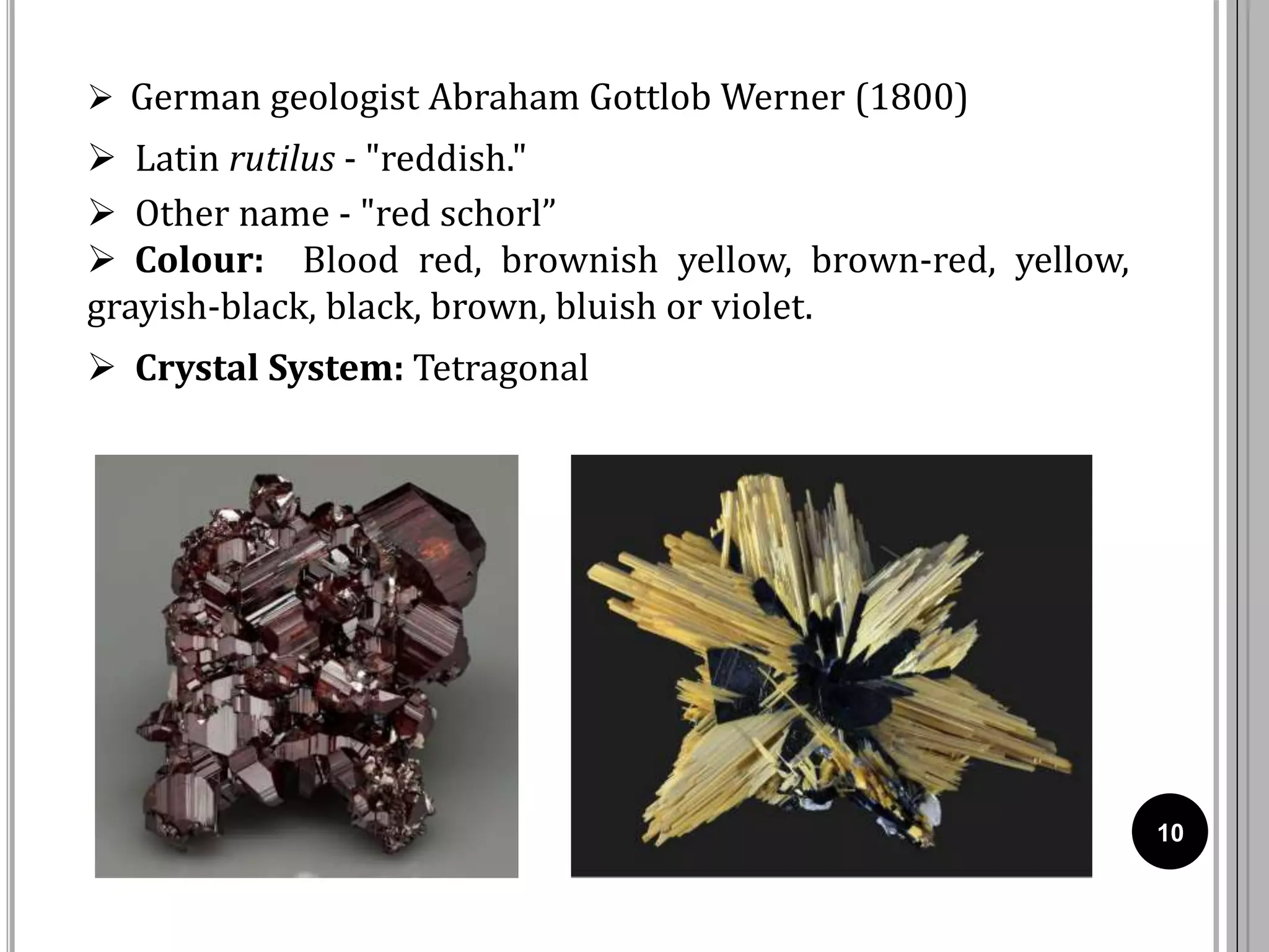10
 German geologist Abraham Gottlob Werner (1800)
 Latin rutilus - "reddish."
 Other name - "red schorl”
 Colour: Blood red, brownish yellow, brown-red, yellow,
grayish-black, black, brown, bluish or violet.
 Crystal System: Tetragonal
 