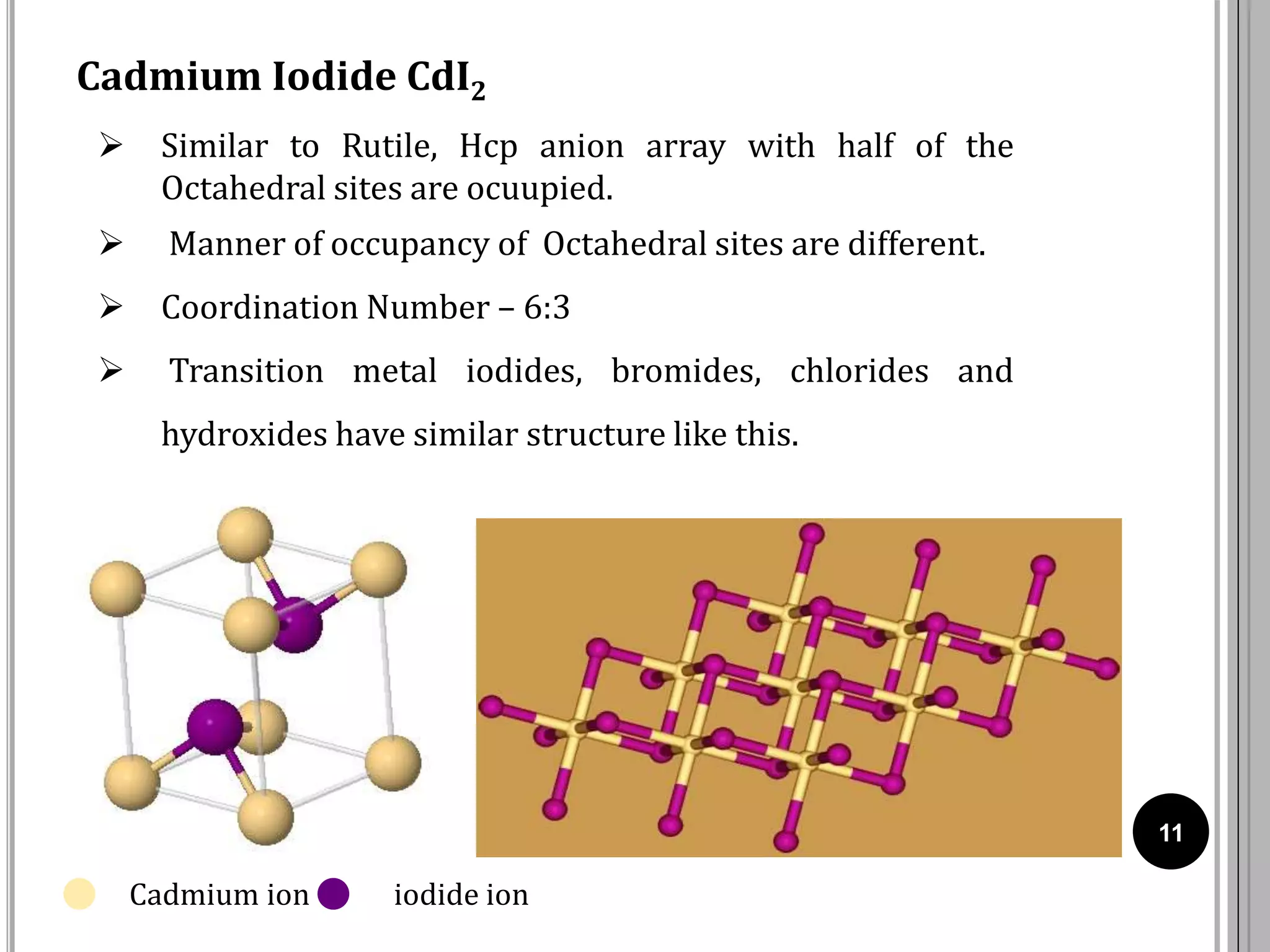 11
Cadmium Iodide CdI2
 Similar to Rutile, Hcp anion array with half of the
Octahedral sites are ocuupied.
 Manner of occupancy of Octahedral sites are different.
 Coordination Number – 6:3
 Transition metal iodides, bromides, chlorides and
hydroxides have similar structure like this.
Cadmium ion iodide ion
 