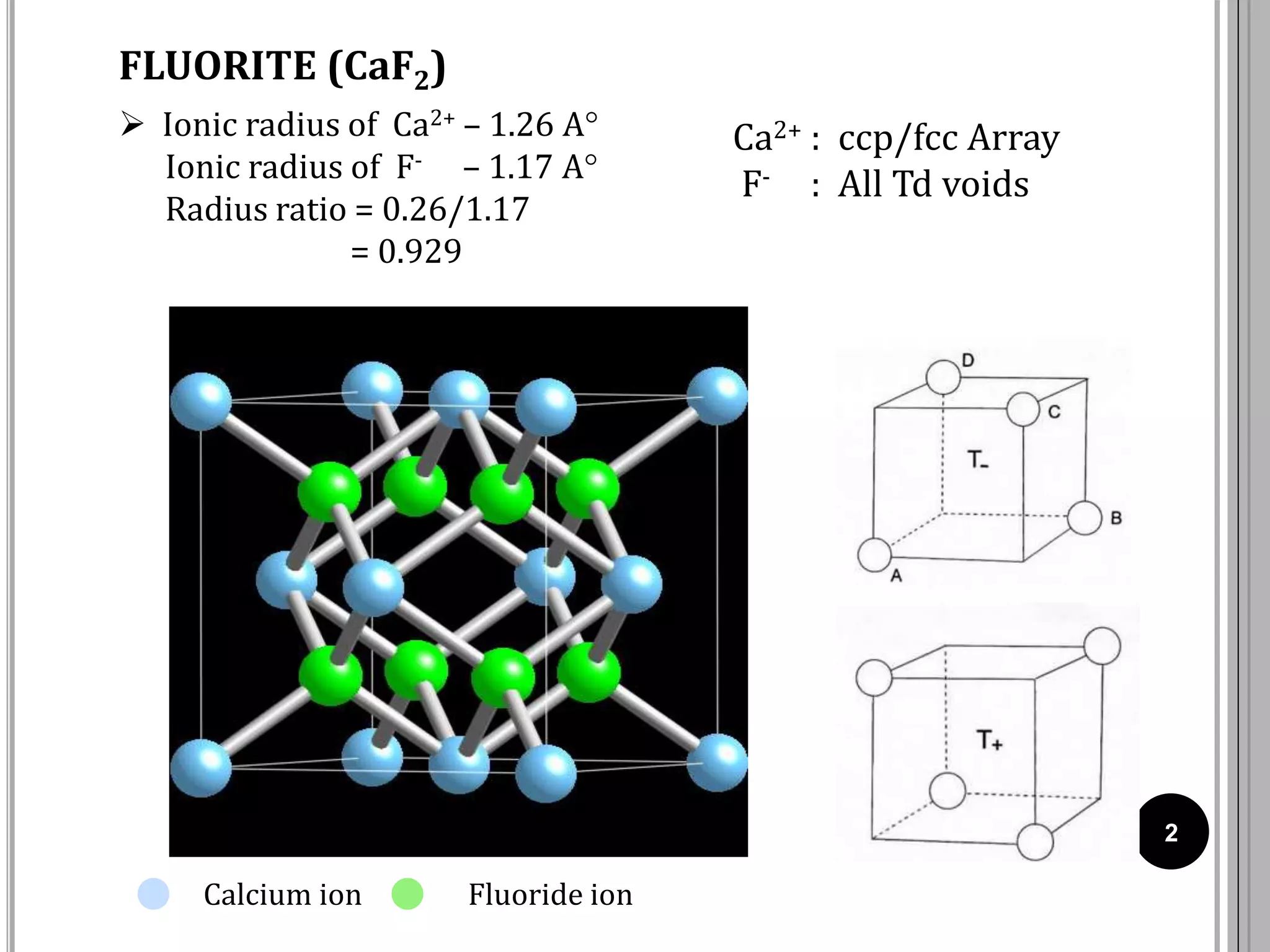 FLUORITE (CaF2)
2
Ca2+ : ccp/fcc Array
F- : All Td voids
Calcium ion Fluoride ion
 Ionic radius of Ca2+ – 1.26 A
Ionic radius of F- – 1.17 A
Radius ratio = 0.26/1.17
= 0.929
 
