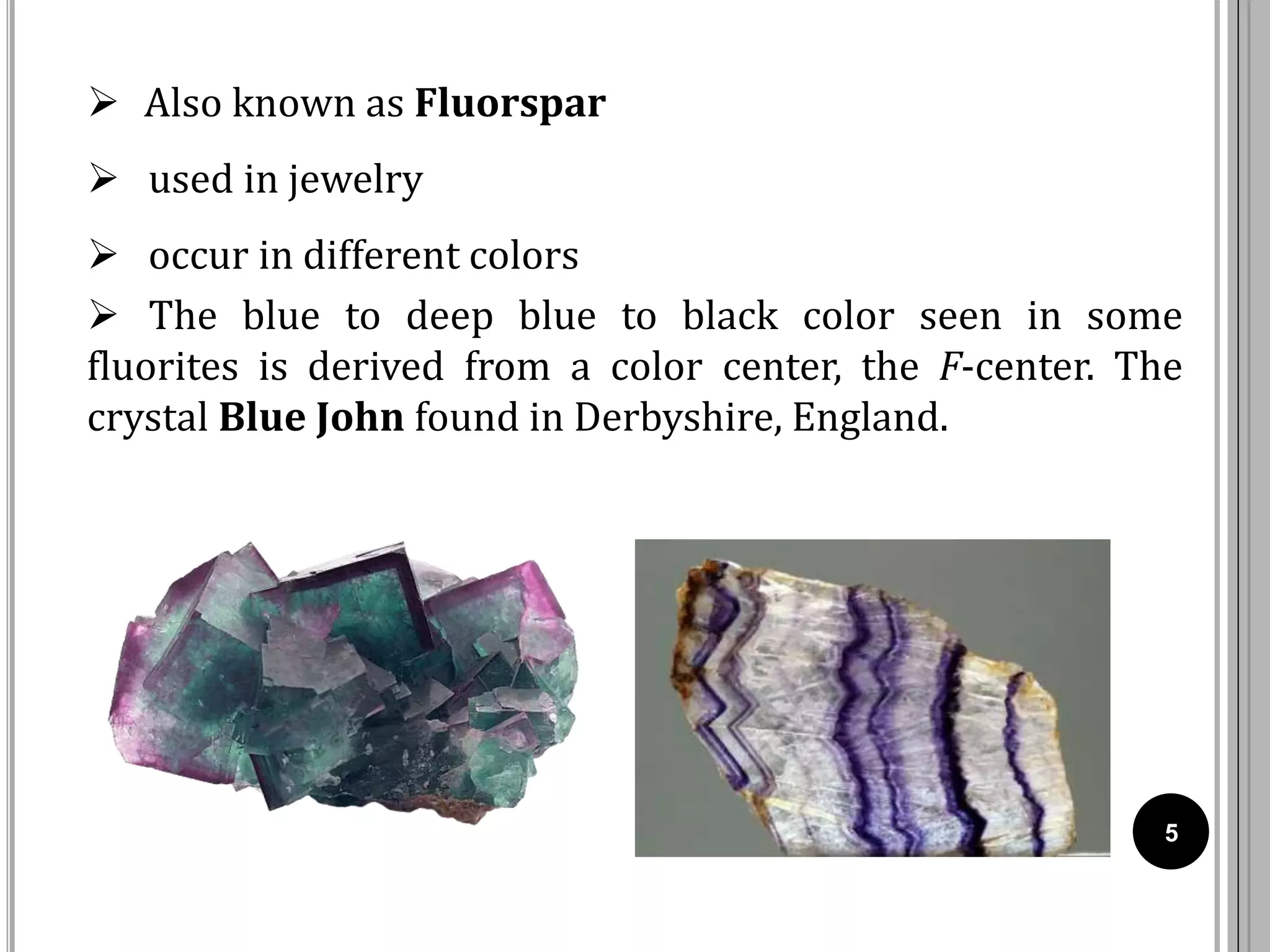 5
 Also known as Fluorspar
 used in jewelry
 occur in different colors
 The blue to deep blue to black color seen in some
fluorites is derived from a color center, the F-center. The
crystal Blue John found in Derbyshire, England.
 