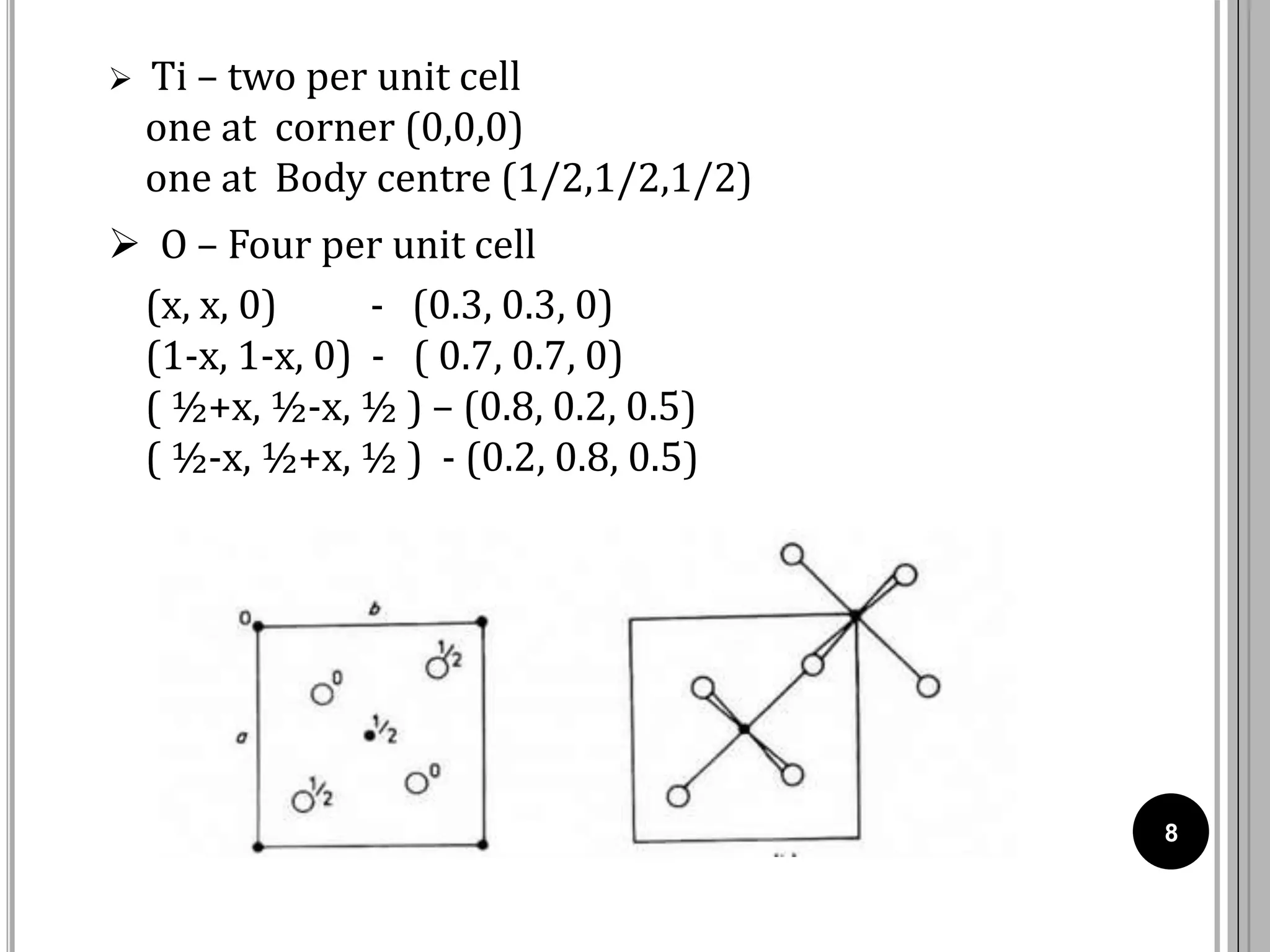 8
 Ti – two per unit cell
one at corner (0,0,0)
one at Body centre (1/2,1/2,1/2)
 O – Four per unit cell
(x, x, 0) - (0.3, 0.3, 0)
(1-x, 1-x, 0) - ( 0.7, 0.7, 0)
( ½+x, ½-x, ½ ) – (0.8, 0.2, 0.5)
( ½-x, ½+x, ½ ) - (0.2, 0.8, 0.5)
 