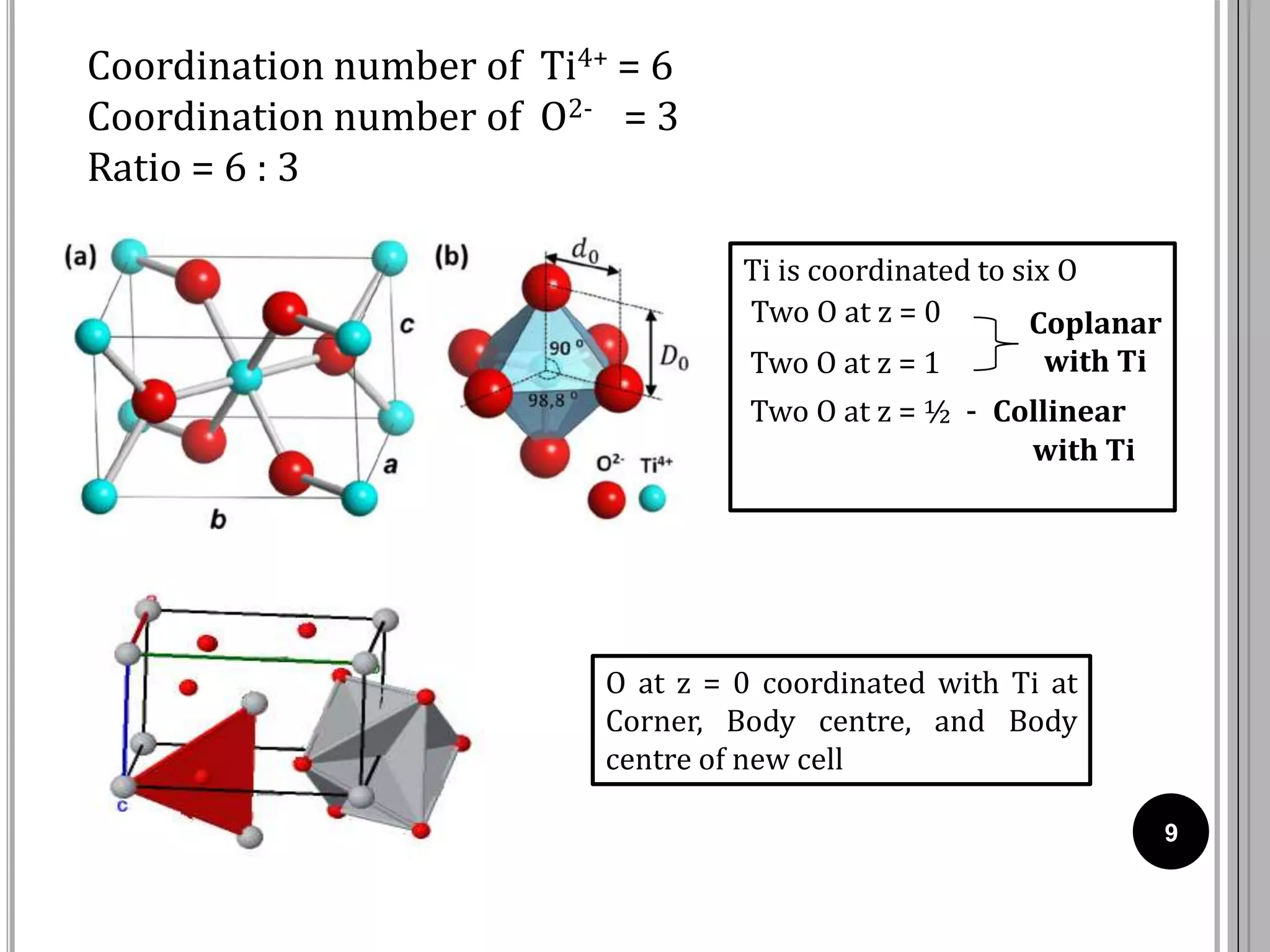 9
Coordination number of Ti4+ = 6
Coordination number of O2- = 3
Ratio = 6 : 3
Ti is coordinated to six O
Two O at z = 0
Two O at z = 1
Two O at z = ½ - Collinear
with Ti
Coplanar
with Ti
O at z = 0 coordinated with Ti at
Corner, Body centre, and Body
centre of new cell
 