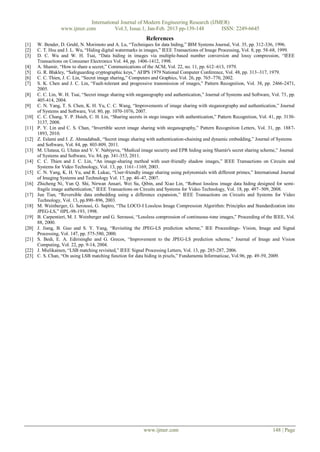 International Journal of Modern Engineering Research (IJMER)
                  www.ijmer.com          Vol.3, Issue.1, Jan-Feb. 2013 pp-139-148      ISSN: 2249-6645
                                                              References
[1]    W. Bender, D. Gruhl, N. Morimoto and A. Lu, “Techniques for data hiding,” IBM Systems Journal, Vol. 35, pp. 312-336, 1996.
[2]    C. T. Hsu and J. L. Wu, “Hiding digital watermarks in images,” IEEE Transactions of Image Processing, Vol. 8, pp. 58-68, 1999.
[3]    D. C. Wu and W. H. Tsai, “Data hiding in images via multiple-based number conversion and lossy compression, “IEEE
       Transactions on Consumer Electronics Vol. 44, pp. 1406-1412, 1998.
[4]    A. Shamir, “How to share a secret,” Communications of the ACM, Vol. 22, no. 11, pp. 612–613, 1979.
[5]    G. R. Blakley, “Safeguarding cryptographic keys,” AFIPS 1979 National Computer Conference, Vol. 48, pp. 313–317, 1979.
[6]    C. C. Thien, J. C. Lin, “Secret image sharing,” Computers and Graphics, Vol. 26, pp. 765–770, 2002.
[7]    S. K. Chen and J. C. Lin, “Fault-tolerant and progressive transmission of images,” Pattern Recognition, Vol. 38, pp. 2466-2471,
       2005.
[8]    C. C. Lin, W. H. Tsai, “Secret image sharing with steganography and authentication,” Journal of Systems and Software, Vol. 73, pp.
       405-414, 2004.
[9]    C. N. Yang, T. S. Chen, K. H. Yu, C. C. Wang, “Improvements of image sharing with steganorgraphy and authentication,” Journal
       of Systems and Software, Vol. 80, pp. 1070-1076, 2007.
[10]   C. C. Chang, Y. P. Hsieh, C. H. Lin, “Sharing secrets in stego images with authentication,” Pattern Recognition, Vol. 41, pp. 3130-
       3137, 2008.
[11]   P. Y. Lin and C. S. Chan, “Invertible secret image sharing with steganography,” Pattern Recognition Letters, Vol. 31, pp. 1887-
       1893, 2010.
[12]   Z. Eslami and J. Z. Ahmadabadi, “Secret image sharing with authentication-chaining and dynamic embedding,” Journal of Systems
       and Software, Vol. 84, pp. 803-809, 2011.
[13]   M. Ulutasa, G. Ulutas and V. V. Nabiyeva, “Medical image security and EPR hiding using Shamir's secret sharing scheme,” Journal
       of Systems and Software, Vo. 84, pp. 341-353, 2011.
[14]   C. C. Thien and J. C. Lin, “An image-sharing method with user-friendly shadow images,” IEEE Transactions on Circuits and
       Systems for Video Technology, Vol. 13, pp. 1161–1169, 2003.
[15]   C. N. Yang, K. H. Yu, and R. Lukac, “User-friendly image sharing using polynomials with different primes,” International Journal
       of Imaging Systems and Technology Vol. 17, pp. 40–47, 2007.
[16]   Zhicheng Ni, Yun Q. Shi, Nirwan Ansari, Wei Su, Qibin, and Xiao Lin, “Robust lossless image data hiding designed for semi-
       fragile image authentication,” IEEE Transactions on Circuits and Systems for Video Technology, Vol. 18, pp. 497–509, 2008.
[17]   Jun Tian, “Reversible data embedding using a difference expansion,” IEEE Transactions on Circuits and Systems for Video
       Technology, Vol. 13, pp.890–896, 2003.
[18]   M. Weinberger, G. Seroussi, G. Sapiro, “The LOCO-I Lossless Image Compression Algorithm: Principles and Standardization into
       JPEG-LS,” HPL-98-193, 1998.
[19]   B. Carpentieri, M. J. Weinberger and G. Seroussi, “Lossless compression of continuous-tone images,” Proceeding of the IEEE, Vol.
       88, 2000.
[20]   J. Jiang, B. Guo and S. Y. Yang, “Revisiting the JPEG-LS prediction scheme,” IEE Proceedings- Vision, Image and Signal
       Processing, Vol. 147, pp. 575-580, 2000.
[21]   S. Bedi, E. A. Edirisinghe and G. Grecos, “Improvement to the JPEG-LS prediction scheme,” Journal of Image and Vision
       Computing, Vol. 22, pp. 9-14, 2004.
[22]   J. Mielikainen, “LSB matching revisited,” IEEE Signal Processing Letters, Vol. 13, pp. 285-287, 2006.
[23]   C. S. Chan, “On using LSB matching function for data hiding in pixels,” Fundamenta Informaticae, Vol.96, pp. 49-59, 2009.




                                                             www.ijmer.com                                                    148 | Page
 