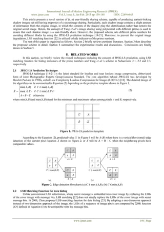 International Journal of Modern Engineering Research (IJMER)
                 www.ijmer.com          Vol.3, Issue.1, Jan-Feb. 2013 pp-139-148      ISSN: 2249-6645
         This article presents a novel version of (t, n) user-friendly sharing scheme, capable of producing portrait-looking
shadow images yet still having properties of a secretimage sharing. Particularly, each shadow image contains a slight amount
of information from the original image, in which the contents of the shadow play the identification rather than restore the
original secret image. Herein, the concept of Yang et al.’s image sharing using polynomial with different primes is used to
ensure that each shadow image is a user-friendly share. However, the proposed scheme sets different prime numbers for
encoding different blocks by using the JPEG-LS prediction technique [18-21]. Moreover, to prevent the original image
degradation, LSB matching function [22] is utilized to hide indicators of the prime numbers.
         The rest of this paper is organized as follows. Section 2 briefly reviews pertinent literature. Section 3 then describes
the proposed scheme in detail. Section 4 summarizes the experimental results and discussions. Conclusions are finally
drawn in Section 5.

                                                 II. RELATED WORKS
         In this section, we briefly review the related techniques including the concept of JPEG-LS prediction, using LSB
matching function for hiding indicators of the prime numbers and Yang et al.’s scheme in Subsections 2.1, 2.2 and 2.3,
respectively.

2.1     JPEG-LS Prediction Technique
          JPEG-LS technique [18-21] is the latest standard for lossless and near lossless image compression, abbreviated
form of Joint Photographic Experts Group-Lossless Standard. The core algorithm behind JPEG-LS was developed by
Hewlett Packard in 1990s, called Low Complexity Lossless Compression for Images (LOCO-I) [18]. The detailed design of
the algorithm can be summarized in Equation (2) depending on the predictive template shown in Figure 1.
      min( A, B) if C  max( A, B)
      
 X  max( A, B) if C  min( A, B) ,                                                                  (2)
       A  B  C otherwise
      
where min(A,B) and max(A,B) stand for the minimum and maximum values among pixels A and B, respectively.




                                            Figure 1. JPEG-LS predictive template

         According to the Equation (2), predicted value X in Figure 1 will be A (B) when there is a vertical (horizontal) edge
detection of the current pixel location X shown in Figure 2; or X will be A + B – C when the neighboring pixels have
comparable values.




                          Figure 2. Edge detection flowcharts (a) C ≥ max (A,B); (b) C ≤ min(A,B)

2.2    LSB Matching Function for data hiding
         Unlike conventional LSB substitution, where secret message is embedded into cover image by replacing the LSBs
of the cover image with message bits, LSB matching [22] does not simply replace the LSBs of the cover image with secret
message bits. In 2009, Chan proposed LSB matching function for data hiding [23]. By adopting a one-dimension approach
instead of two-dimension approach of the image, the LSBs of a sequence of image pixels are computed by XOR function
(XF) defined in Equation (3) to be compatible with the message bits.




                                                        www.ijmer.com                                                 140 | Page
 