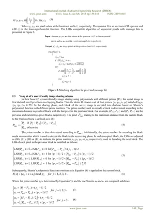 International Journal of Modern Engineering Research (IJMER)
                    www.ijmer.com          Vol.3, Issue.1, Jan-Feb. 2013 pp-139-148      ISSN: 2249-6645
                y                       (3)
XF ( yi )  LSB  i 1    LSB( yi ),
                2 
                      
         Where yi, yi-1 are pixel values at the location i and i1, respectively. The operator  is an exclusive OR operator and
LSB (.) is the least-significant-bit function. The LSBs compatible algorithm of sequential pixels with message bits is
presented in Figure 3.




                                           Figure 3. Matching algorithm for pixel and message bit

2.3     Yang et al.’s user-friendly image sharing scheme
          In their basic (2, n) user-friendly image sharing using polynomials with different primes [15], the secret image is
first divided into 2-pixel non-overlapping blocks. Then the dealer D choose a set of four primes {p1, p2, p3, p4} satisfied by p1
<p2 <p3 <p4 ≤ 251. In the sharing phase, each block of the secret image is encoded into shadows based on Shamir’s
polynomial function with different prime numbers. The prime number used to encode a block is determined according to the
maximum distance in pixels of block with the last pixel in the previous block. For example, (Pn-2, Pn-1) and (Pn, Pn+1) are the
previous and current two-pixel blocks, respectively. The pixel Pmax leading to the maximum distance from the current block
to the previous block is defined as in (4):
       Pn if Pn  Pn 1  Pn 1  Pn 1
Pmax                                   .                                                                 (4)
        Pn 1 otherwise
          The prime number is then determined according to Pmax . Additionally, the prime number for encoding the block
needs to remember which is used to decode the block in the recovering phase. In each two-pixel block, the LSBs are adjusted
as (00), (01), (10) or (11) to indicate the prime number p1, p2, p3, or p4, respectively, used in decoding the next block. The
LSB of each pixel in the previous block is modified as follows:

 LSB( Pn  2 )  0, LSB( Pn 1 )  0 for Pmax  Pn 1  ( p1  1) / 2

 LSB( Pn  2 )  0, LSB( Pn 1 )  1 for ( p1  1) / 2  Pmax  Pn 1  ( p 2  1) / 2                    (5)

 LSB( Pn  2 )  1, LSB( Pn 1 )  0 for ( p 2  1) / 2  Pmax  Pn 1  ( p3  1) / 2
 LSB( P )  1, LSB( P )  1 for ( p  1) / 2  P  P  250
       n2                n 1               3             max    n 1


Subsequently, Shamir’s polynomial function rewritten as in Equation (6) is applied on the current block.
S ( x)  (a0  x  a1 ) mod p j for j  1, 2, 3, 4 ,                                                     (6)

Where the prime number pj is determined by Equation (5), and the coefficients a0 and a1 are computed asfollows:

a0  ( Pn  Pn 1 )  ( p j  1) / 2

                                         for j  1, 2, 3 ,      (7)
a1  ( Pn 1  Pn 1 )  ( p j  1) / 2

a0  ( Pn  Pn 1 ) / 2  ( p j  1) / 2

                                               for j  3 .      (8)
a1  ( Pn 1  Pn 1 ) / 2  ( p j  1) / 2

                                                              www.ijmer.com                                           141 | Page
 