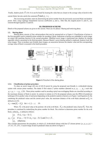 International Journal of Modern Engineering Research (IJMER)
                 www.ijmer.com          Vol.3, Issue.1, Jan-Feb. 2013 pp-139-148      ISSN: 2249-6645

Finally, shadow pixels    ˆ
                          Pi (1≤ i ≤ n) can be found by locating the value that are closest to the average value of pixels in the
                                               ˆ
current block, but also satisfy the constraint P mod p  s .
                                              i         j    i
         The recovering procedure starts by determining the prime number from the previously recovered block and shadow
pixels. Then, using Lagrange interpolation recovers coefficients a0 and a1. After that, the original pixels Pn and Pn+1 are
restored through Equation (7) and (8).

                                                  III. PROPOSED SCHEME
Details of the proposed scheme are given in this section. There are two phases: Sharing and retrieving phase.

1.3.    Sharing phase
          Sharing phase consists of four sub-procedures that may be summarized as in Figure 4. Classification of primes is
the first procedure used to indentify prime number for encoding a block. Indications of primes are embedded in secret image
on using LSB matching function in the second procedure. Modified secret image is partitioned into shadows by sharing
algorithm which is presented in the third procedure. Because Shamir’s secret sharing method is employed, shadows look like
noisy images. Thus, to produce user-friendly share images, an association between the shadow value and the corresponding
average value of block is executed in the fourth procedure.




                                           Figure 4. Flowchart of the sharing phase

1.3.1.  Classification of primes procedure
        To share an secret image (SI) size of (MN) pixels by using the proposed user-friendly (t, n)-threshold sharing
system with various prime numbers, The dealer D first selects 2t prime numbers (denoted as p1, p2, …, p2 t ) such that
p1  p2    p2t  251 . These prime numbers used in encoding t-pixel non-overlapping blocks are classified according to
the maximum distance of block in pixels. In contrast to scheme in [15], the proposed scheme uses the JPEG-LS prediction
technique [18] to predict value of each pixel depending on the predictive pattern of pixels as in Figure 1 and Equation (2). By
combining the predicted values and the current pixel value, the maximum distance of the m-th block (denoted as d m ) is
defined as in (9):
 dm  max( Pm  X m ) for i  1, 2,, t , (9)
              i     i


                   i                                                             i                                  i
         Where Pm is the pixel value at the position i-th in the m-th block; X m is the predicted value of pixel Pm . Next, the
procedure is continued by indentifying the prime number for block. The criterion to determine prime number for the m-th
block, called pm , is defined as follows:
      p1 if d m  ( p1  3) / 2,
     
pm   pi if ( pi 1  3) / 2  d m  ( pi  3) / 2, and 2  i  2t ,                                     (10)
     p
      2t otherwise.
This example demonstrates the procedure, in which a (2, 4)-threshold scheme with four (22) chosen primes {p1, p2, p3, p4} =
{17, 61, 131, 251}. A secret image SI and its predicted values are shown in Figure 5.




                                                        www.ijmer.com                                                   142 | Page
 