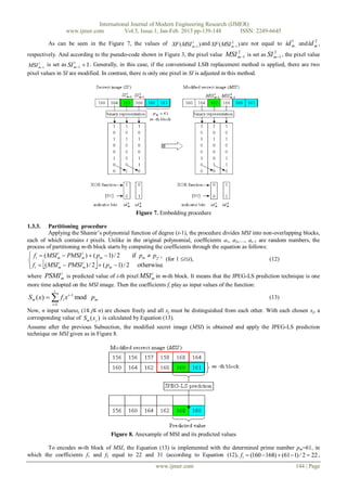 International Journal of Modern Engineering Research (IJMER)
                     www.ijmer.com          Vol.3, Issue.1, Jan-Feb. 2013 pp-139-148      ISSN: 2249-6645
                                                                                                                1          2
         As can be seen in the Figure 7, the values of XF ( MSI m1 ) and XF ( MSI m1 ) are not equal to id m and id m ,
                                                                1                  2

                                                                                            2            2
respectively. And according to the pseudo-code shown in Figure 3, the pixel value MSI m1 is set as SI m 1 , the pixel value
MSI m1 is set as SI m1  1 . Generally, in this case, if the conventional LSB replacement method is applied, there are two
     1               1


pixel values in SI are modified. In contrast, there is only one pixel in SI is adjusted in this method.




                                                Figure 7. Embedding procedure

1.3.3.   Partitioning procedure
         Applying the Shamir’s polynomial function of degree (t-1), the procedure divides MSI into non-overlapping blocks,
each of which contains t pixels. Unlike in the original polynomial, coefficients a1, a2,…, at1 are random numbers, the
process of partitioning m-th block starts by computing the coefficients through the equation as follows:
 fi  ( MSI m  PMSI m )  ( pm  1) / 2
             i        i
                                               if pm  p2t ,
                                                            (for 1 it),                             (12)
 fi  ( MSI m  PMSI m ) / 2  ( pm  1) / 2 otherwise.
              i        i

                 i                                     i
where PSMI m is predicted value of i-th pixel MSI m in m-th block. It means that the JPEG-LS prediction technique is one
more time adopted on the MSI image. Then the coefficients fi play as input values of the function:
           t
Sm ( x)   f i x i1 mod pm                                                                           (13)
          i 1
Now, n input valuesxj (1≤ j≤ n) are chosen freely and all xj must be distinguished from each other. With each chosen xj, a
corresponding value of Sm ( x j ) is calculated by Equation (13).
Assume after the previous Subsection, the modified secret image (MSI) is obtained and apply the JPEG-LS prediction
technique on MSI given as in Figure 8.




                                      Figure 8. Anexample of MSI and its predicted values

        To encodes m-th block of MSI, the Equation (13) is implemented with the determined prime number pm=61, in
which the coefficients f1 and f2 equal to 22 and 31 (according to Equation (12), f1  (160  168)  (61  1) / 2  22 ,
                                                           www.ijmer.com                                            144 | Page
 