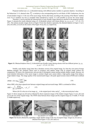 International Journal of Modern Engineering Research (IJMER)
                 www.ijmer.com          Vol.3, Issue.1, Jan-Feb. 2013 pp-139-148      ISSN: 2249-6645
         Proposed method uses a (t, n)-threshold sharing with different prime numbers to generate shadows. According to
                                        ~j
the Subsection 3.1.4, obtained value Pm is similarity to the corresponding pixel in m-th block of MSI. Furthermore, the size
of each shadow image is 1/t the size of the secret image. On the other hand, according to the ensuring of the Shamir’ method,
even if (nt) shadows are lost or corrupted when transferred or stored, it is still possible to recover the secret image.
         Therefore, it can be said that the characteristics of user-friendly image sharing are satisfied in the proposed scheme.
Figure 11 presents the results obtained using a (2, 4)-threshold scheme with chosen primes {p1, p2, p3, p4} = {17, 61, 131,
251}. The scheme encodes images shown in Figure 10 into four shadows separately; the obtained shadows in Figure 11 (a1)-
(a4), (b1)-(b4), (c1)-(c4) are the results of the Figure 10 (a), (b), (c), respectively.




 Figure 11. Obtained shadows from (2, 4)-threshold user-friendly image sharing scheme with four different primes {p1, p2,
                                              p3, p4} = {17, 61, 131, 251}

         Notably, each shadow image looks like a shrunken version of the original image. So, from the view point of image
database manager, this similarity allows users to recognize each shadow image with its original image without any
computation. Of course, this characteristic only provides to distinguish content among multiple shadow images. Because, too
much detailed information of the secret image is omitted, illegal users cannot obtain a high-quality image from taking a
single shadow image. The image quality of the reconstructed image is the peak signal-to-noise ration (PSNR) and is defined
as
                     255 2  DB
 PSNR  10  log 10 
                     MSE  
                                                                                                      (14)
                           
where MSE is the mean squared error between original image and recovered image. MSE is evaluated as follow:
              M N
           1
MSE          ( pi, j  p'i, j ) 2
         M N i j
                                               (15)

         Where (MN) is the size of an image; pi , j is the original pixel value; and p ' i , j is the recovered pixel value.
Figure 12 shows images (a), (b) and (c) obtained by direct expansion images of the shadow images Figure 11 (a1), (b1) and
(c1) to the size of the original image. The PSNR values between these images and the original image are 27.62dB, 27.79 and
21.46dB respectively.




   Figure 12. Results obtained by expanding a single shadow image to the size of original image: images (a), (b) and (c)
                                       obtained from Figure 11 (a1), (b1) and (c1)

                                                          www.ijmer.com                                                    146 | Page
 