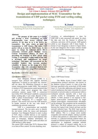 S.Nayeema,K.Jamal / International Journal of Engineering Research and Applications
                  (IJERA)           ISSN: 2248-9622        www.ijera.com
                    Vol. 3, Issue 1, January -February 2013, pp.338-342
       Design and implementation of MAC Transmitter for the
      transmission of UDP packet using FSM and verilog coding
                            techniques
                 S.Nayeema                                                   K.Jamal
  Gokaraju Rangaraju Institute of Engineering &             Gokaraju Rangaraju Institute of Engineering &
   Technology,M.Tech,VLSI, Hyderabad,AP.                      Technology, Asst.Prof. ,ECE Department,
                                                                          Hyderabad,AP.

Abstract
          The purpose of this paper is to design         correction, or acknowledgment is done by
and develop a MAC Transmitter on Field                   UDP.UDP is only concerned with speed. So when,
Programmable Gate Arrays (FPGA) that                     the data sent over the Internet is affected by
converts 32 bit data in to 4 bit DATA for                collisions, and errors will be present. UDP packet's
transmitter. The data which is used for                  called as user datagrams with 8 bytes header. A
transmission is UDP Packet. The entire UDP               format of user datagrams is shown in figure below.
packet will go as data for MAC frame. In this            In the user datagrams first 8 bytes contains header
paper we design the Ethernet (IEEE 802.3)                information and the remaining bytes contains data.
connection oriented LAN Medium Access
Control Transmitter (MAC). It starts by
describing the behavior of MAC circuit using
Verilog. A synthesized Verilog model of the chip
is developed and implemented on target
technology. This paper will concentrate on the
testability features that increase product
reliability. It focuses on the design of a MAC
Transmitter chip with embedded Built-In-Self-
Test (BIST) architecture using FPGA technology.

Keywords—UDP,MAC, IEEE 802.3

1.INTRODUCTION :                                         Figure: UDP Frame Format
          User Datagram Protocol (UDP) is a
transport layer protocol that supports Network                    The Media Access Control (MAC) data
Application. It layered on just below the „Session‟      communication protocol sub-layer, also known as
and sits above the IP(Internet Protocol) in open         the Medium Access Control, is a part of the data
system interconnection model (OSI). This protocol        link layer specified in the seven-layer of OSI model
is similar to TCP (transmission control protocol) that   (layer 2). It provides addressing and channel access
is used in client/ server programs like video            control mechanisms that make it possible for several
conference systems expect UDP is connection              terminals or network nodes to communicate within a
less.Unlike TCP, UDP doesn't establish a connection      multipoint network, typically with a local area
before sending data, it just sends. Because of this,     network (LAN) or metropolitan area network
UDP is called "Connectionless". UDP packets are          (MAN). A MAC protocol is not required in full-
often called "Datagrams. It‟s a transport layer          duplex point-to-point communication. In single
protocol. This section will cover the UDP protocol,      channel point-topoint communications full-duplex
its header structure & the way with which it             can be emulated. This emulation can be considered a
establishes the network connection.                      MAC layer. The MAC sublayer acts as an interface
          UDP is a connectionless and unreliable         between the Logical Link Control sub layer and the
transport protocol. The two ports serve to identify      network's physical layer. The MAC layer provides
the end points within the source and destination         an addressing mechanism called physical address or
machines. User Datagram Protocol is used, in place       MAC address. This is a unique serial number
of TCP, when a reliable delivery is not required.        assignedto each network adapter, making it possible
However, UDP is never used to send important data        to deliver data packets to a destination within a sub
such as web-pages, database information, etc.            network, i.e. a physical network without routers, for
Streaming media such as video ,audio and others use      example an Ethernet network. FPGA area and speed
UDP because it offers speed.                             optimization to implement computer network
The reason UDP is faster than TCP is because there       protocol is subject of research mainly due to its
is no form of flow control. No error checking, error     importance to network performance. The objective


                                                                                               338 | P a g e
 