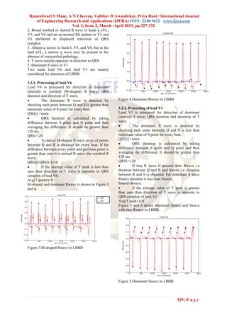 Rameshwari S Mane, A N Cheeran, Vaibhav D Awandekar, Priya Rani / International Journal
    of Engineering Research and Applications (IJERA) ISSN: 2248-9622 www.ijera.com
                       Vol. 3, Issue 2, March -April 2013, pp.327-332
2. Broad notched or slurred R wave in leads I, aVL,
V5, and V6 and an occasional RS pattern in V5 and
V6 attributed to displaced transition of QRS
complex.
3. Absent q waves in leads I, V5, and V6, but in the
lead aVL, a narrow q wave may be present in the
absence of myocardial pathology.
4. T wave usually opposite in direction to QRS.
5. Dominant S wave in V1
Two leads lead V6 and lead V1 are mainly
considered for detection of LBBB.

3.2.1. Processing of lead V6
Lead V6 is processed for detection of dominant
(slurred) or notched (M-shaped) R wave, QRS
duration and direction of T wave.
         The dominant R wave is detected by            Figure 4.Dominent Rwave in LBBB
checking each point between Q and S is greater than
minimum value of S point for every beat.                3.2.2. Processing of lead V1
QS6[i] >smin                                            Lead V1 is processed for detection of dominant
         QRS duration is calculated by taking          (slurred) S wave, QRS duration and direction of T
difference between S point and Q point and then         wave.
averaging the difference. It should be greater than             The dominant S wave is detected by
120 ms.                                                 checking each point between Q and S is less than
QRS>120                                                 minimum value of S point for every beat.
         To detect M-shaped R wave array of points     QS1[i] <smin
between Q and R is obtained for every beat. If the              QRS duration is calculated by taking
difference between every point and previous point is    difference between S point and Q point and then
greater than zero it is normal R wave else notched R    averaging the difference. It should be greater than
wave.                                                   120 ms.
QR6[i]-QR6[i-1]<0                                       QRS1>120
         If the average value of T peak is less than           If tiny R wave is present then Rwave i.e
zero then direction of T wave is opposite to QRS        duration between Q and R and Swave i.e. duration
complex of lead V6.                                     between R and S is obtained. For dominant S wave
Avg(T peak6)<0                                          Rwave duration is less than Swave.
M-shaped and dominant Rwave is shown in Figure 3        Swave>Rwave
and 4.                                                          If the average value of T peak is greater
                                                        than zero then direction of T wave is opposite to
                                                        QRS complex of lead V1.
                                                        Avg(T peak1)>0
                                                        Figure 5 and 6 shows dominant Swave and Swave
                                                        with tiny Rwave in LBBB.




Figure 3.M-shaped Rwave in LBBB




                                                        Figure 5.Dominent Swave in LBBB



                                                                                            329 | P a g e
 