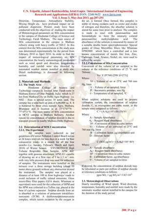 C.N. Tripathi, Jahanvi Kulshreshtha, Istuti Gupta / International Journal of Engineering
Research and Applications (IJERA) ISSN: 2248-9622 www.ijera.com
Vol. 3, Issue 3, May-Jun 2013, pp.287-291
288 | P a g e
Direction, Temperature, Atmospheric Stability,
Mixing Height etc. have profound impact on air
pollutant dispersion. Present study have been
conducted with the objectives of studing the impact
of Meteorological parameters on SOx concentration
in the campus of Hindustan College of Science and
Technology, Farah Mathura. The main source of
SOx concentration in the campus is Mathura
refinery along with heavy traffic of NH-2. In this
context first the SOx concentration in the study area
was determined experimentally for the period from
February 2010 to April 2010. In order to find the
impact of meteorological parameters on SOx
concentration the hourly meteorological parameters
such as wind speed and direction, temperature,
humidity and rainfall were also recorded by
automated weather station installed at study site.
Detail methodology is discussed in following
section.
2. Materials and Methods
2.1. The Study Area
Hindustan College of Science and
Technology campus is located near Farah town in
Mathura district of Uttar Pradesh, India which is 27
km from Mathura City on Delhi-Agra Highway i.e.
NH2. Area is spread across 34 acres land, The
campus has a total built up area of 6,00,000 sq. ft. It
is bordered by three cities namely Agra, Mathura,
Bharatpur and it location is at 27°17'47"N
77°47'11"E. The main source of SOx concentration
in HCST campus is Mathura Refinery. Another
reason for concentration of sulphur dioxide is due to
transport present in nearby Mathura-Delhi Highway.
2.2. Determination of SOX Concentration
2.2.1. The Experiment
Air samples were collected as per
guidelines of Central Pollution Control Board norms
at 24 hours intervals for two days in a week for four
consecutive weeks in a month for all the four
months (i.e. January, February, March and April,
2010) of Winter Season. ‘ENVIROTECH High
Volume Respirable Dust Sampler, APM 460’
together with gaseous attachment APM 411 capable
of drawing air at a flow rate of 1 to 1.3 m3
/ min,
with very little pressure drop was used for collection
of samples. The instruments were installed on the
terraces over a three storage building (about 10
meter above ground) without any obstruction around
the instrument. The sampler was placed at a
distance of at least 100 m from highways/ roads to
avoid inclusion of traffic related emissions. Glass
micro-fibre filter papers (GFA sheets, Whatman or
equivalent) were used for the collection of RPM and
the SPM was collected in a Teflon cup, placed at the
base of cyclone separator. Sulphur dioxide from air
is absorbed in a solution of potassium tetrachloro-
mercurate (TCM). A dichlorosulphitomercurate
complex, which resists oxidation by the oxygen in
the air, is formed. Once formed, this complex is
stable of strong oxidants such as ozone and oxides
of nitrogen and therefore, the absorber solution is
stored for some time prior to analysis. The complex
is made to react with pararosaniline and
formaldehyde to form the intensely colored
pararosaniline methylsulphonic acid. The
absorbance of the solution is measured by means of
a suitable double beam spectrophotometer. Special
grades of Glass Microfibre filters like Whatman
EPM2000 which have a controlled and a low
known concentration of metals like Iron, Zinc,
Cadmium, Lead, Arsenic, Nickel, etc. were used to
collect the sample.
2.2.2. Calculations of SOx Concentration
Conversion of the volume of air sampled to the
volume at the reference conditions of 25 0
C and
760mm:
Vr= V (P/760) [298/ (t+273)]
Where:
Vr – Volume of air at 25°C and 760 mm
Hg, litres
V – Volume of air sampled, litres
P – Barometric pressure, mm Hg
t – Temperature of air sampled, °C
When sulphite solutions are used to prepare
calibration curves, the concentration of sulphur
dioxide, C, in micrograms per cubic meter, in the
sample were computed as follows:
C = (A-A0) (10³) (B) (D)/Vr
Where:
A – Sample Absorbance
A0 – Reagent blank absorbance
10³ - Conversion of litres to cubic meters
Vr – Volume of air corrected to 25°C and
760 mm Hg, litres
B – Calibration factor, µg/absorbance unit
D – Dilution factor
C (SO2 µg/m³) = (A-A0) ×10³×B/V
Where:
A – Sample absorbance
A0 – Reagent blank absorbance
10³ – Conversion litres to cubic meters
B – Calibration factor, µg/absorbance
V – Volume of air sampled in litres
If desired, the concentration of sulphur dioxide may
be calculated as parts per million of sulphur dioxide
at reference conditions as follows:
ppm SO2 = µg SO2/m³×3.82×10-4
2.3. Meteorological Observations
Hourly recording of Wind speed, Wind direction,
temperature, humidity and rainfall were made by the
automatic weather station installed in the campus for
the duration of the study period.
 
