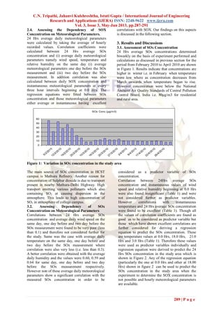 C.N. Tripathi, Jahanvi Kulshreshtha, Istuti Gupta / International Journal of Engineering
Research and Applications (IJERA) ISSN: 2248-9622 www.ijera.com
Vol. 3, Issue 3, May-Jun 2013, pp.287-291
289 | P a g e
2.4. Assessing the Dependency of SOX
Concentration on Meteorological Parameters.
24 Hrs average daily meteorological parameters
were calculated by taking the average of hourly
recorded values. Correlation coefficients were
calculated between 24 Hrs average SOx
concentration and (i) average daily meteorological
parameters namely wind speed, temperature and
relative humidity on the same day (i) average
meteorological parameters one day before the SOx
measurement and (iii) two day before the SOx
measurement. In addition correlation was also
calculated between daily SOX concentration and
instantaneous meteorological parameters at every
three hour intervals beginning at 0.0 Hrs. The
regression equations were fitted between SOx
concentration and those meteorological parameters
either average or instantaneous having excellent
correlations with SOX. Our findings on this aspects
is discussed in the following section.
3. Results and Discussions
3.1. Assessment of SOx Concentration
24 Hrs average SOx concentrations determined
biweekly on the basis of experiment performed and
calculations as discussed in previous section for the
period from February 2010 to April 2010 are shown
in Figure 1. Results indicate that concentrations are
higher in winter i.e. in February when temperature
were low where as concentration decreases from
March onwards when temperature began to rise.
However concentration were below the National
Ambient Air Quality Standards of Central Pollution
Control Board, India i.e. 80µg/m3 for residential
and rural area.
Figure 1: Variation in SOx concentration in the study area
The main source of SOx concentration in HCST
campus is Mathura Refinery. Another reason for
concentration of Sulphur dioxide is due to transport
present in nearby Mathura-Delhi Highway. High
transport emitting various pollutants which also
containing SO2 at causing dispersion in the
atmosphere. This leads to high concentration of
SO2 in atmosphere of college campus.
3.2. Assessing Dependency of SOx
Concentration on Meteorological Parameters
Correlations between 24 Hrs average SOx
concentration and average daily wind speed on the
same day, one day before and two day before the
SOx measurement were found to be very poor (less
than 0.1) and therefore not considered further for
the study. Same was the case with average daily
temperature on the same day, one day before and
two day before the SOx measurement where
correlation were also very less (i.e. less than 0.3).
A better correlation were obtained with the average
daily humidity and the values were 0.60, 0.59 and
0.64 for same day, one day before and two day
before the SOx measurement respectively.
However non of these average daily meteorological
parameters show a significant correlation with the
measured SOx concentration in order to be
considered as a predictor variable of SOx
concentration.
Correlation between 24Hrs average SOx
concentration and instantaneous values of wind
speed and relative humidity beginning at 0.0 Hrs
were also found insignificant (Table 1) and were
not considered further as predictor variables.
However correlations with instantaneous
temperature and 24 Hrs average SOx concentration
were found to be excellent (Table 1). Though all
the values of correlation coefficients are found as
good as to be considered as predictor variable but
those which have shown excellent correlations are
further considered for deriving a regression
equation to predict the SOx concentration. These
are temperature values at 0.0 Hrs, 18.0 Hrs, 21.0
Hrs and 3.0 Hrs (Table 1). Therefore these values
were used as predictor variables individually and
regression equation were derived to predict the 24
Hrs SOx concentration in the study area which is
shown in Figure 2. Any of the regression equation
(particularly the one at 0.0 Hrs and other at 18.00
Hrs) shown in figure 2 can be used to predict the
SOx concentration in the study area when the
experiment to determine the SOX concentration is
not possible and hourly meteorological parameters
are available.
SOx Conc.(μg/m3)
0
10
20
30
40
50
60
5/2/201012/2/2010
19/2/201025/2/2010
10/3/201016/3/201020/3/2010
27/3/2010
2/4/2010
8/4/201017/4/2010
22/4/201026/4/2010
 