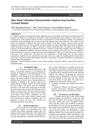 Md. Raquibul Hassan et al. Int. Journal of Engineering Research and Application www.ijera.com
Vol. 3, Issue 5, Sep-Oct 2013, pp.277-281
www.ijera.com 277 | P a g e
Base Rock Vibration Characteristics Analysis from Surface
Ground Motion
Md. Raquibul Hassan1*
, Md. Tarik Hossain2
, Faisal Shakib Ahmed3
1, 2, 3(Lecturer, Department of Civil Engineering, Stamford University Bangladesh, Dhaka, Bangladesh)
ABSTRACT
A computer program is developed assuming underlying soil as horizontally layered and one-dimensional. Soil
material non-linearity is considered in this problem. One dimensional shear wave equation is solved. Space is
discretized by Finite Element method and time is discretized by Central Difference method. Two parameter
hyperbolic model and Masing rule are used to obtain the dynamic stress-strain behaviour. The number of soil
layers, the properties of different soil layers such as density, initial shear modulus, reference strain and the
properties of rigid base rock such as density and shear modulus are used as input data. Record of the earthquake
which occurred at El-Centro in 1940, is used here as surface acceleration data. The output of the program is
dynamic stress-strain behaviour in different soil layers, variation of secant shear modulus with time in different
soil layers, deformation in different soil layers and base rock acceleration of the soil layer. The soil properties
data assumed here is soft layer in the upper portion and comparatively stiffer layer in the bottom layer. The base
rock layer is the stiffest layer. The peak base rock acceleration is found greater than the peak surface
acceleration. Hysteresis loop is maintained in each layer of the soil column for obtaining dynamic stress-strain
behaviour. Variation of secant shear modulus with time is fluctuating. The surface deformation is found greater
than the base rock deformation.
Keywords - Central Difference method, Finite Element Method, Hyperbolic Model, Secant Shear Modulus,
Hysteresis Loop.
I. INTRODUCTION
One of the most important applications of the
theory of structural dynamics is in analyzing the
response of structures to ground shaking caused by an
earthquake. Earthquakes may be defined as the
vibration of earth produced by the rapid release of
energy. The energy radiates in form of waves in all
directions from its source (focus). Another definition is
trembling or shaking of the ground caused by the
sudden release of energy stored in the rocks beneath
the earth surface. The actual cause for earthquake
occurance is the great forces acting deep in the earth,
these forces put a stress on the rock which may bend or
change in volume (strain). The rock can deform until it
reaches the ultimate capacity of the rock and a rupture
(rock break) occurs. Most earthquakes are also
produced from active faults. Surface ground motion
can be measured by different instruments. But it is
important to know the base rock vibration for
determining different soil properties.
II. Research Objectives
The main objective of the study is to develop
a computer program for determining base rock
vibration from surface earthquake response data. The
program requires several input data. The length of each
soil layer, the number of soil layer, the properties of
soil layer, the properties of rigid bed rock and the time
step of input acceleration are required as input data.
The properties of soil layer is characterized by density,
initial shear modulus & reference strain. The properties
of rigid bed rock are characterized by density and shear
modulus. The output of the program are several soil
parameters such as deformations with time, variations
of secant modulus of each layer with time and the
stress-strain history of each layer. The output are in
graphical form. The specific objectives are-
 To determine the base-rock vibration from surface
vibration.
 To determine different soil parameters such as
dynamic stress-strain behaviour, variations of
secant modulus with time at different soil layers.
III. MATERIALS AND METHODS
A Matlab (MATLAB 7.5.0(R 2007b)) based
computer program was modified to estimate the rigid
base rock acceleration from surface acceleration. For
this reason, global mass matrix and global stiffness
matrix and force matrix were modified according to
the formulation. The soil column was assumed as one-
dimensional and one dimensional shear wave equation
was solved. The space was discretized by finite
element method and time was discretized by central
difference method. The soil material non-linearity was
considered and hyperbolic model and Masing’s rule
were used. The input data was several soil properties
such as density, initial shear modulus and shear strain.
RESEARCH ARTICLE OPEN ACCESS
 