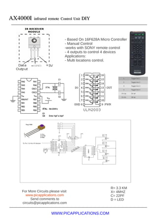 AX4000I            infrared remote Control Unit DIY




                                     - Based On 16F628A Micro Controller
                                     - Manual Control
                                     -works with SONY remote control
                                     - 4 outputs to control 4 devices
                                     Applications:
                                     - Multi locations control.



                                                                     1      Toggle line 1

                                                                     2      Toggle line 2

                                                                     3      Toggle line 3

                                                                     4      Toggle line 4

                                                                    Ch Up   On all

                                                                    Ch Dn   Off all




    To Pin 3 of the IR Module




                                                              R= 3.3 KM
   For More Circuits please visit                             X= 4MHZ
     www.picapplications.com                                  C= 22PF
         Send comments to                                     D = LED
   circuits@picapplications.com


                                WWW.PICAPPLICATIONS.COM
 