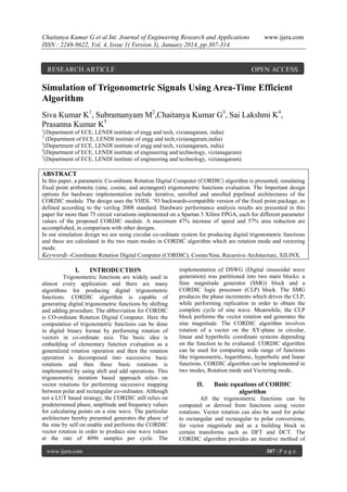 Chaitanya Kumar G et al Int. Journal of Engineering Research and Applications
ISSN : 2248-9622, Vol. 4, Issue 1( Version 3), January 2014, pp.307-314

RESEARCH ARTICLE

www.ijera.com

OPEN ACCESS

Simulation of Trigonometric Signals Using Area-Time Efficient
Algorithm
Siva Kumar K1, Subramanyam M2,Chaitanya Kumar G3, Sai Lakshmi K4,
Prasanna Kumar K5
1

(Department of ECE, LENDI institute of engg and tech, vizianagaram, india)
(Department of ECE, LENDI institute of engg and tech,vizianagaram,india)
3
(Department of ECE, LENDI institute of engg and tech, vizianagaram, india)
4
(Department of ECE, LENDI institute of engineering and technology, vizianagaram)
5
(Department of ECE, LENDI institute of engineering and technology, vizianagaram)
2

ABSTRACT
In this paper, a parametric Co-ordinate Rotation Digital Computer (CORDIC) algorithm is presented, simulating
fixed point arithmetic (sine, cosine, and arctangent) trigonometric functions evaluation. The Important design
options for hardware implementation include iterative, unrolled and unrolled pipelined architectures of the
CORDIC module. The design uses the VHDL ’93 backwards-compatible version of the fixed point package, as
defined according to the verilog 2008 standard. Hardware performance analysis results are presented in this
paper for more than 75 circuit variations implemented on a Spartan 3 Xilinx FPGA, each for different parameter
values of the proposed CORDIC module. A maximum 47% increase of speed and 57% area reduction are
accomplished, in comparison with other designs.
In our simulation design we are using circular co-ordinate system for producing digital trigonometric functions
and these are calculated in the two main modes in CORDIC algorithm which are rotation mode and vectoring
mode.
Keywords -Coordinate Rotation Digital Computer (CORDIC), Cosine/Sine, Recursive Architecture, XILINX.

I.

INTRODUCTION

Trigonometric functions are widely used in
almost every application and there are many
algorithms for producing digital trigonometric
functions. CORDIC algorithm is capable of
generating digital trigonometric functions by shifting
and adding procedure. The abbreviation for CORDIC
is CO-ordinate Rotation Digital Computer. Here the
computation of trigonometric functions can be done
in digital binary format by performing rotation of
vectors in co-ordinate axis. The basic idea is
embedding of elementary function evaluation as a
generalized rotation operation and then the rotation
operation is decomposed into successive basic
rotations and then these basic rotations is
implemented by using shift and add operations. This
trigonometric iteration based approach relies . on
vector rotations for performing successive mapping
between polar and rectangular co-ordinates. Although
not a LUT based strategy, the CORDIC still relies on
predetermined phase, amplitude and frequency values
for calculating points on a sine wave. The particular
architecture hereby presented generates the phase of
the sine by self on enable and performs the CORDIC
vector rotation in order to produce sine wave values
at the rate of 4096 samples per cycle. The
www.ijera.com

implementation of DSWG (Digital sinusoidal wave
generation) was partitioned into two main blocks: a
Sine magnitude generator (SMG) block and a
CORDIC logic processor (CLP) block. The SMG
produces the phase increments which drives the CLP,
while performing replication in order to obtain the
complete cycle of sine wave. Meanwhile, the CLP
block performs the vector rotation and generates the
sine magnitude. The CORDIC algorithm involves
rotation of a vector on the XY-plane in circular,
linear and hyperbolic coordinate systems depending
on the function to be evaluated. CORDIC algorithm
can be used for computing wide range of functions
like trigonometric, logarithmic, hyperbolic and linear
functions. CORDIC algorithm can be implemented in
two modes, Rotation mode and Vectoring mode..

II.

Basic equations of CORDIC
algorithm

All the trigonometric functions can be
computed or derived from functions using vector
rotations. Vector rotation can also be used for polar
to rectangular and rectangular to polar conversions,
for vector magnitude and as a building block in
certain transforms such as DFT and DCT. The
CORDIC algorithm provides an iterative method of
307 | P a g e

 
