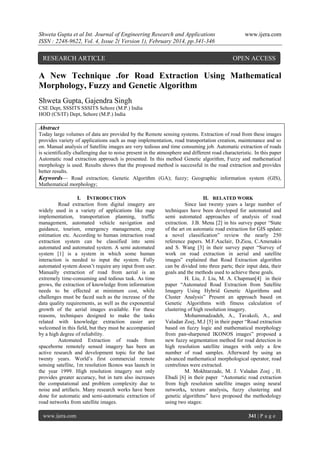 Shweta Gupta et al Int. Journal of Engineering Research and Applications
ISSN : 2248-9622, Vol. 4, Issue 2( Version 1), February 2014, pp.341-346

RESEARCH ARTICLE

www.ijera.com

OPEN ACCESS

A New Technique .for Road Extraction Using Mathematical
Morphology, Fuzzy and Genetic Algorithm
Shweta Gupta, Gajendra Singh
CSE Dept, SSSITS SSSITS Sehore (M.P.) India
HOD (CS/IT) Dept, Sehore (M.P.) India

Abstract
Today large volumes of data are provided by the Remote sensing systems. Extraction of road from these images
provides variety of applications such as map implementation, road transportation creation, maintenance and so
on. Manual analysis of Satellite images are very tedious and time consuming job. Automatic extraction of roads
is scientifically challenging due to noise present in the atmosphere and different road characteristic. In this paper
Automatic road extraction approach is presented. In this method Genetic algorithm, Fuzzy and mathematical
morphology is used. Results shows that the proposed method is successful in the road extraction and provides
better results.
Keywords— Road extraction; Genetic Algorithm (GA); fuzzy; Geographic information system (GIS),
Mathematical morphology;
I. INTRODUCTION
Road extraction from digital imagery are
widely used in a variety of applications like map
implementation, transportation planning, traffic
management, automated vehicle navigation and
guidance, tourism, emergency management, crop
estimation etc. According to human interaction road
extraction system can be classified into semi
automated and automated system. A semi automated
system [1] is a system in which some human
interaction is needed to input the system. Fully
automated system doesn’t require any input from user.
Manually extraction of road from aerial is an
extremely time-consuming and tedious task. As time
grows, the extraction of knowledge from information
needs to be effected at minimum cost, while
challenges must be faced such as the increase of the
data quality requirements, as well as the exponential
growth of the aerial images available. For these
reasons, techniques designed to make the tasks
related with knowledge extraction easier are
welcomed in this field, but they must be accompanied
by a high degree of reliability.
Automated Extraction of roads from
spaceborne remotely sensed imagery has been an
active research and development topic for the last
twenty years. World’s first commercial remote
sensing satellite, 1m resolution Ikonos was launch in
the year 1999. High resolution imagery not only
provides greater accuracy, but in turn also increases
the computational and problem complexity due to
noise and artifacts. Many research works have been
done for automatic and semi-automatic extraction of
road networks from satellite images.
www.ijera.com

II. RELATED WORK
Since last twenty years a large number of
techniques have been developed for automated and
semi automated approaches of analysis of road
extraction. J.B. Mena [2] in his survey paper ―State
of the art on automatic road extraction for GIS update:
a novel classification‖ review the nearly 250
reference papers. M.F.Auclair, D.Ziou, C.Amenakis
and S. Wang [3] in their survey paper ―Survey of
work on road extraction in aerial and satellite
images‖ explained that Road Extraction algorithm
can be divided into three parts; their input data, their
goals and the methods used to achieve these goals.
H. Liu, J. Liu, M. A. Chapman[4] in their
paper ―Automated Road Extraction from Satellite
Imagery Using Hybrid Genetic Algorithms and
Cluster Analysis‖ Present an approach based on
Genetic Algorithms with fitness calculation of
clustering of high resolution imagery.
Mohammadzadeh, A., Tavakoli, A., and
Valadan Zoej, M.J [5] in their paper ―Road extraction
based on fuzzy logic and mathematical morphology
from pan-sharpened IKONOS images‖ proposed a
new fuzzy segmentation method for road detection in
high resolution satellite images with only a few
number of road samples. Afterward by using an
advanced mathematical morphological operator, road
centrelines were extracted.
M. Mokhtarzade, M. J. Valadan Zoej , H.
Ebadi [6] in their paper ―Automatic road extraction
from high resolution satellite images using neural
networks, texture analysis, fuzzy clustering and
genetic algorithms‖ have proposed the methodology
using two stages:
341 | P a g e

 