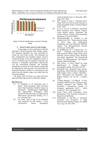 Shweta Gupta et al Int. Journal of Engineering Research and Applications
ISSN : 2248-9622, Vol. 4, Issue 2( Version 1), February 2014, pp.341-346

Performance measure

Performance (in %)

100
80
60
40
20
0

Completeness

[3]

[4]

Correctness
1

2

3

4 5 6 7
Test Image ID

[5]
Figure 8: Result of performance measure of testing
image
V. CONCLUSION AND FUTURE WORK
In this paper we have proposed an efficient
technique of Road Extraction from satellite images.
The proposed algorithm has been performed to
extract the rural roads exactly. The technique has
been implemented and compared against previous
existing technique. From the comparative results, it
can be visualized that the proposed technique has
achieved a remarkable performance improvement
over the conventional technique. The technique
outperforms in almost all of the satellite images that
are subjected for road extraction. This shows that the
proposed technique is effective in extracting the rural
roads from the satellite image even rather than the
previous technique.
The future work will focus on to deal with noisy
data and further improvement of detection method.

REFERENCES
[1]

[2]

D. Chaudhuri, N. K. Kushwaha, and A.
Samal ―Semi-Automated Road Detection
From High Resolution Satellite Images by
Directional Morphological Enhancement
and Segmentation Techniques‖ IEEE
Journal Of Selected Topics in Applied Earth
Observations and Remote Sensing, vol. 5,
no. 5, October 2012.
J.B. Mena ―State of the art on automatic
road extraction for GIS update: a novel
classification‖
Pattern
Recognition

www.ijera.com

[6]

[7]

[8]

[9]

[10]

[11]

www.ijera.com

Letters.Volum24, Issue 16, December 2003,
Pages 3037–3058.
M.F. Auclair, D. Ziou, C. Amenakis and S.
Wang ―Survey of work on road extraction in
aerial and satellite images‖ Technical Report
N.247, 1999.
H. Liu, J. Liu, M. A. Chapman ―Automated
Road Extraction from Satellite Imagery
Using Hybrid Genetic Algorithms and
Cluster Analysis‖ Journal of Environmental
Informatics 1 (2) 40-47 (2003).
Mohammadzadeh, A., Tavakoli, A., and
Valadan Zoej, M.J., ―Road extraction based
on fuzzy logic and
mathematical
morphology from pan-sharpened IKONOS
images‖, The Photogrammetric Record,
21(113), pp. 44-60, 2006.
M. Mokhtarzade, M. J. Valadan Zoej , H.
Ebadi
―Automatic road extraction from
high resolution satellite images using neural
networks, texture analysis, fuzzy clustering
and genetic algorithms‖ The International
Society for Photogrammetry and Remote
Sensing, 2008, Proceedings.
Jalal Amini, ―A Fuzzy Model for Road
Identification
in
Satellite
Images‖,
Cartographic Journal, The. 46(2):164-172
Byoung-Ki Jeon, Jeong-Hun Jang, and KiSang Hong, ―Road Detection in Spaceborne
SAR Images Using a Genetic Algorithm,‖
IEEE Transactions On Geoscience And
Remote Sensing, Vol. 40, No. 1, January
2002.
T Rajani Mangala , S G Bhirud ―A New
Automatic Road Extraction Technique using
Gradient Operation and Skeletal Ray
Formation‖, International Journal of
Computer Applications (0975 – 8887)
Volume 29– No.1, September 2011.
Simon Clode, Peter Kootsookos, Franz
Rottensteiner, ―The Automatic Extraction of
Roads from LIDAR data.
Wiedermann, C. and Hinz, S. Automatic
Extraction and Evaluation of Road
Networks from Satellite Imagery. In: IAPRS,
Vol. 32, pp. 95–100, 1999.

346 | P a g e

 