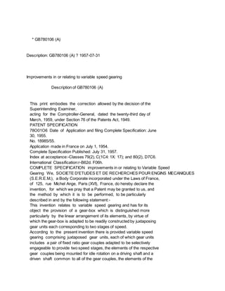 * GB780106 (A)
Description: GB780106 (A) ? 1957-07-31
Improvements in or relating to variable speed gearing
Description of GB780106 (A)
This print embodies the correction allowed by the decision of the
Superintending Examiner,
acting for the Comptroller-General, dated the twenty-third day of
March, 1959, under Section 76 of the Patents Act, 1949.
PATENT SPECIFICATION
78O01O6 Date of Application and filing Complete Specification: June
30, 1955.
No. 18985/55.
Application made in France on July 1, 1954.
Complete Specification Published: July 31, 1957.
Index at acceptance:-Classes 79(2), C(1C4: 1X: 17); and 80(2), D7C6.
International Classification:r-B62d. F06h.
COMPLETE SPECIFICATION improvements in or relating to Variable Speed
Gearing We, SOCIETE D'ETUDES ET DE RECHERCHES POUR ENGINS MECANIQUES
(S.E.R.E.M.), a Body Corporate incorporated under the Laws of France,
of 125, rue Michel Ange, Paris (XVI), France, do hereby declare the
invention, for which we pray that a Patent may be granted to us, and
the method by which it is to be performed, to be particularly
described in and by the following statement:-
This invention relates to variable speed gearing and has for its
object the provision of a gear-box which is distinguished more
particularly by the linear arrangement of its elements, by virtue of
which the gear-box is adapted to be readily constructed by juxtaposing
gear units each corresponding to two stages of speed.
According to the present invention there is provided variable speed
gearing comprising juxtaposed gear units, each of which gear units
includes a pair of fixed ratio gear couples adapted to be selectively
engageable to provide two speed stages, the elements of the respective
gear couples being mounted for idle rotation on a driving shaft and a
driven shaft common to all of the gear couples, the elements of the
 