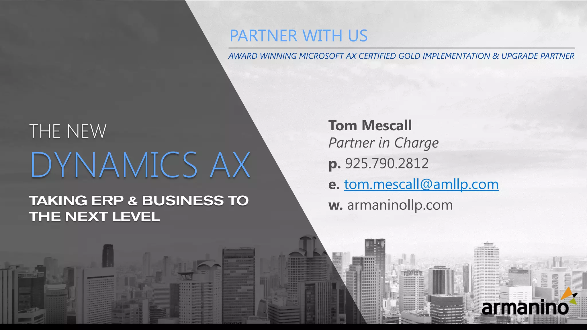 TAKING ERP & BUSINESS TO
THE NEXT LEVEL
THE NEW
DYNAMICS AX
Tom Mescall
Partner in Charge
p. 925.790.2812
e. tom.mescall@amllp.com
w. armaninollp.com
PARTNER WITH US
AWARD WINNING MICROSOFT AX CERTIFIED GOLD IMPLEMENTATION & UPGRADE PARTNER
 