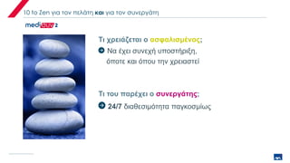 10 to Zen για τον πελάτη και για τον συνεργάτη
Τι χρειάζεται ο ασφαλισμένος;
Τι του παρέχει ο συνεργάτης;
Να έχει συνεχή υποστήριξη,
όποτε και όπου την χρειαστεί
24/7 διαθεσιμότητα παγκοσμίως
 