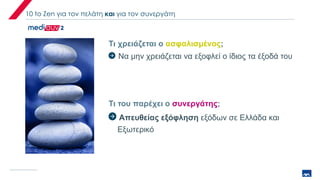 10 to Zen για τον πελάτη και για τον συνεργάτη
Τι χρειάζεται ο ασφαλισμένος;
Τι του παρέχει ο συνεργάτης;
Να μην χρειάζεται να εξοφλεί ο ίδιος τα έξοδά του
Απευθείας εξόφληση εξόδων σε Ελλάδα και
Εξωτερικό
 