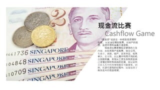 现金流比赛
“现金流”桌游是一种模拟投资理财
游戏。玩家通过模拟股票，房地产的投
资，最终所得利益最大者获胜。
现金流比赛是模拟足够多的人生
内容，如投资房产或股票、创立公司、
生孩子、离婚、破产、慈善事业、税务
审计、官司等。在比赛中利用不同的机
会创造财富，实现从工资生存到资金自
己增值达到财务自由的过渡，使玩家明
白在人生中任何事情都有可能发生。同
时，在进行游戏的过程中，玩家也将了
解到基本的现金规律。
Cashflow Game
 