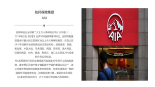 友邦保险集团
友邦保险为全球第二大上市人寿保险公司（以市值计），
2019年位列《财富》世界500强榜单第388位。友邦保险集
团是全球最大的泛亚地区独立上市人寿保险集团，在亚太区
14个市场拥有全资附属或分支营运机构，包括香港、泰国、
新加坡、中国大陆、马来西亚、韩国、菲律宾、澳大利亚、
印度尼西亚、台湾、越南、新西兰、澳门及文莱及26%印度
的合资公司权益。
AIA友邦保险今日的业务成就可追溯逾90年前于上海的发源
地，是世界五百强中极少数起源于中国的美国公司之一，该
公司是世界保险和金融服务的领导者，也是全球首屈一指的
国际性保险服务机构，按寿险保费计算，集团在亚太地区
(日本除外)领先同行，并于大部分市场稳占领导地位。
AIA
 