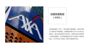 法国安盛集团
（AXA）
法国安盛集团（AXA） 是全球最大保险集团，亦是全球第
三大国际资产管理集团。安盛集团首家公司于1816年在法
国成立，通过多项收购及合并活动，安盛已成为全球首屈
一指的保险集团，业务网络覆盖全球五大洲逾50个国家及
地区。2019年位列《财富》世界500强榜单46位。
 