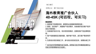 海外教育推广合伙人
40-45K (可远程、可实习)
岗位职责：
1. 接受客户的课程咨询，解答职业发展教育课程信息；
2. 跟进、回访客户，根据客户培训需求，协助做好培训客户的开
发及方案匹配；
3. 协助做好培训计划、培训项目的推进，定期给客户发送课程信
息；
4. 客户信息搜索及深度挖掘，维护客户关系，进行客户需求再开
发；
6. 负责培训项目准备工作，参与培训项目的支持、统筹协调工作
；
7. 实习生均可获得国内实习证明。优秀实习生可申请派驻海外公
司实习并获得海外实习证明；
Join uS
 