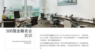 你将走进世界500强美国友邦(AIA)与法国安盛(AXA)新加坡公司，了解国际名
企的工作环境，日常运作及核心业务，并在企业高层指导下，学习独家投资见解
与财商知识，提升财富管理的能力。
500强金融名企
实训
世界500强境外名企的工作实践，将让你对职场有更深刻的认识。企业高层亲笔
签发的研习证书和推荐信（优秀小组获得），也将给你将来的升学、求职锦上添
花。
Trainning in the World top 500
enterprises
 